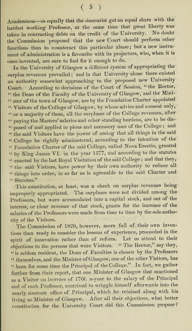 Aeademicus—so equally that the sinecurist got an equal share with the hardest working Professor, at the same time that great liberty was taken in contracting debts on the credit of the University. No doubt the Commission proposed that the new Court should perform other functions than to counteract this particular abuse; but a new instru¬ ment of administration is a favourite with its projectors, who, when it is once invented, are sure to find for it enough to do. In the University of Glasgow a different system of appropriating the surplus revenues prevailed; and in that University alone there existed an authority somewhat approaching to the proposed new University Court. According to decisions of the Court of Session, “ the Rector, “ the Dean of the Faculty of the University of Glasgow, and the Mini- u ster of flie town of Glasgow, are by the Foundation Charter appointed u Visitors of the College of Glasgow, by whose advice and consent only, u or a majority of them, all the surpluses of the College revenues, after u paying the Masters’salaries and other standing burdens, are to be dis- u posed of and applied to pious and necessary uses of the College ; and u the said Visitors have the power of seeing that all things in the said u College be rightly administered, according to the intention of the u Foundation Charter of the said College, called NovaUrectio, granted “ by King James VI. in the year 1577, and according to the statutes “ enacted by the last Royal Visitation of the said College ; and that they, u the said Visitors, have power by their own authority to reduce all “ things into order, in so far as is agreeable to the said Charter and u Statutes.” This constitution, at least, was a check on surplus revenues being improperly appropriated. The surpluses were not divided among the Professors, but were accumulated into a capital stock, and out of the interest, or clear revenue of that stock, grants for the increase of the salaries of the Professors were made from time to time by the sole autho¬ rity of the Visitors. The Commission of 1826, however, more full of their own inven¬ tions than ready to consider the lessons of experience, proceeded in the spirit of innovation rather than of reform. Let us attend to their objections to the persons that were Visitors. u The Rector, say they, “ is seldom resident, the Dean of Faculties is chosen by the Professors “ themselves, and the Minister of Glasgow, one of the other Visitors, has u been for some time the Principal of the College.” In fact, we gather further from their report, that one Minister of Glasgow that sanctioned as a Visitor an increase of 170/. a-year to the salary of the Principal and of each Professor, contrived to wriggle himself afterwards into the nearly sinecure office of Principal, which he retained along with his living as Minister of Glasgow. After all their objections, what better constitution for the University Court did this Commission propose?