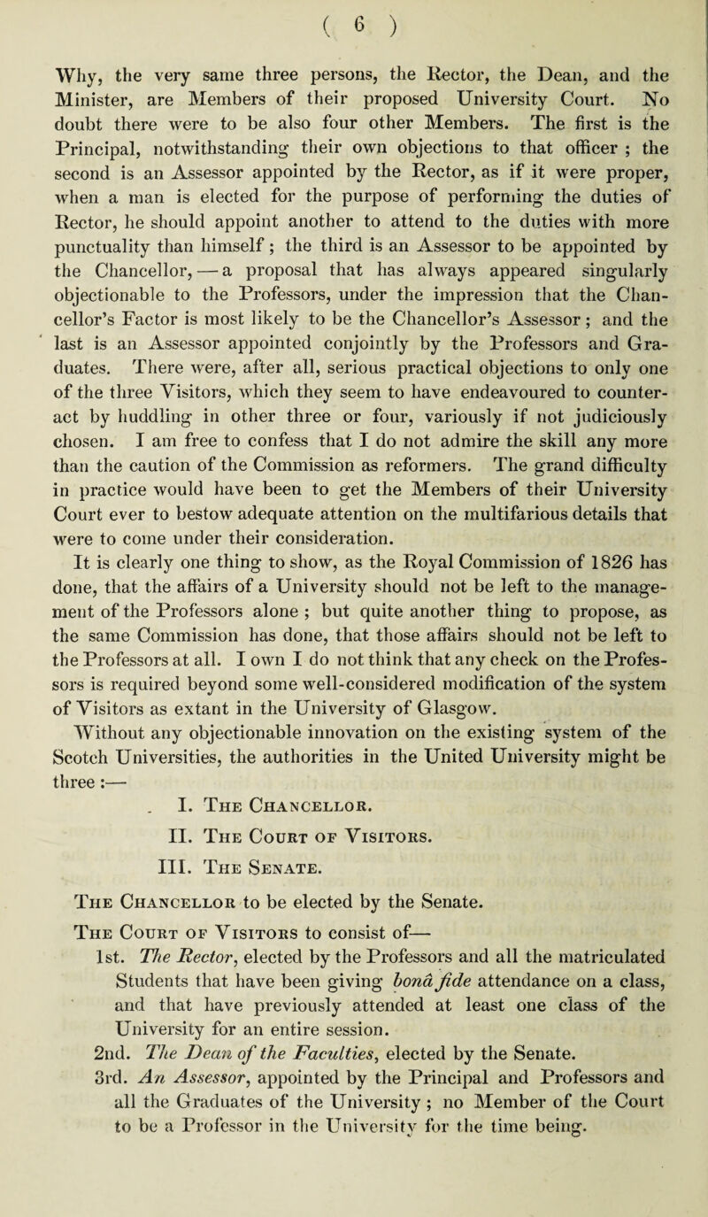 Why, the very same three persons, the Rector, the Dean, and the Minister, are Members of their proposed University Court. No doubt there were to be also four other Members. The first is the Principal, notwithstanding their own objections to that officer ; the second is an Assessor appointed by the Rector, as if it were proper, when a man is elected for the purpose of performing the duties of Rector, he should appoint another to attend to the duties with more punctuality than himself; the third is an Assessor to be appointed by the Chancellor, — a proposal that has always appeared singularly objectionable to the Professors, under the impression that the Chan¬ cellor’s Factor is most likely to be the Chancellor’s Assessor; and the last is an Assessor appointed conjointly by the Professors and Gra¬ duates. There were, after all, serious practical objections to only one of the three Visitors, which they seem to have endeavoured to counter¬ act by huddling in other three or four, variously if not judiciously chosen. I am free to confess that I do not admire the skill any more than the caution of the Commission as reformers. The grand difficulty in practice would have been to get the Members of their University Court ever to bestow adequate attention on the multifarious details that were to come under their consideration. It is clearly one thing to show, as the Royal Commission of 1826 has done, that the affairs of a University should not be left to the manage¬ ment of the Professors alone ; but quite another thing to propose, as the same Commission has done, that those affairs should not be left to the Professors at all. I own I do not think that any check on the Profes¬ sors is required beyond some well-considered modification of the system of Visitors as extant in the University of Glasgow. Without any objectionable innovation on the existing system of the Scotch Universities, the authorities in the United University might be three :— I. The Chancellor. II. The Court of Visitors. III. The Senate. The Chancellor to be elected by the Senate. The Court of Visitors to consist of— 1st. The Rector, elected by the Professors and all the matriculated Students that have been giving bona fide attendance on a class, and that have previously attended at least one class of the University for an entire session. 2nd. The Dean of the Faculties, elected by the Senate. 3rd. An Assessor, appointed by the Principal and Professors and all the Graduates of the University ; no Member of the Court to be a Professor in the University for the time being. *J O