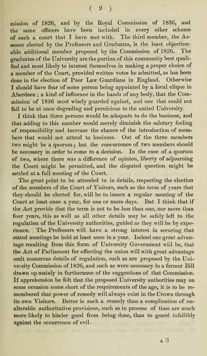 mission of 1826, and by the Royal Commission of 1836, and the same officers have been included in every other scheme of such a court that I have met with. The third member, the As¬ sessor elected by the Professors and Graduates, is the least objection¬ able additional member proposed by the Commission of 1826. The graduates of the University are the portion of this community best quali¬ fied and most likely to interest themselves in making a proper choice of a member of the Court, provided written votes be admitted, as has been done in the election of Poor Law Guardians in England. Otherwise I should have fear of some person being appointed by a local clique in Aberdeen ; a kind of influence in the hands of any body, that the Com¬ mission of 1836 most wisely guarded against, and one that could not fail to be at once degrading and pernicious to the united University. I think that three persons would be adequate to do the business, and that adding to this number would merely diminish the salutary feeling of responsibility and increase the chance of the introduction of mem¬ bers that would not attend to business. Out of the three members two might be a quorum ; but the concurrence of two members should be necessary in order to come to a decision. In the case of a quorum of two, where there was a difference of opinion, liberty of adjourning the Court might be permitted, and the disputed question might be settled at a full meeting of the Court. The great point to be attended to in details, respecting the election of the members of the Court of Visitors, such as the term of years that they should be elected for, will be to insure a regular meeting of the Court at least once a year, for one or more days. But I think that if the Act provide that the term is not to be less than one, nor more than four years, this as well as all other details may be safely left to the regulation of the University authorities, guided as they will be by expe¬ rience, The Professors will have a strong interest in securing that stated meetings be held at least once in a year. Indeed one great advan¬ tage resulting from this form of University Government will be, that the Act of Parliament for effecting the union will with great advantage omit numerous details of regulation, such as are proposed by the Uni¬ versity Commission of 1826, and such as were necessary in a former Bill drawn up mainly in furtherance of the suggestions of that Commission. If apprehension be felt that the proposed University authorities may on some occasion come short of the requirements of the age, it is to be re¬ membered that power of remedy will always exist in the Crown through its own Visitors. Better is such a remedy than a complication of un¬ alterable authoritative provisions, such as in process of time are much more likely to hinder good from being done, than to guard infallibly against the occurrence of evil. A O o