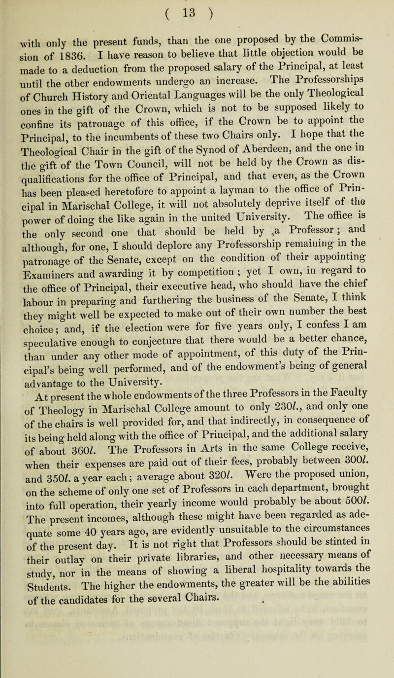 with only the present funds, than the one proposed by the Commis¬ sion of 1836. I have reason to believe that little objection would be made to a deduction from the proposed salary of the Principal, at least until the other endowments undergo an increase. The Professorships of Church History and Oriental Languages will be the only Theological ones in the gift of the Crown, which is not to be supposed likely to confine its patronage of this office, if the Crown be to appoint the Principal, to the incumbents of these two Chairs only. I hope that the Theological Chair in the gift of the Synod of Aberdeen, and the one in the gift3of the Town Council, will not be held by the Crown as dis¬ qualifications for the office of Principal, and that even, as the Crown has beep pleased heretofore to appoint a layman to the office of Prin¬ cipal in Marischal College, it will not absolutely deprive itself of the power of doing the like again in the united University. The office is the only second one that should be held by ,a Professor; and although, for one, I should deplore any Professorship remaining in the patronage of the Senate, except on the condition of their appointing Examiners and awarding it by competition ; yet I own, in regard to the office of Principal, their executive head, who should have the chief labour in preparing and furthering the business of the Senate, X think they might well be expected to make out of their own number the best choice; and, if the election were for five years only, I confess I am speculative enough to conjecture that there would be a better chance, than under any other mode of appointment, of this duty of the Prin¬ cipal’s being well performed, and of the endowment’s being of general advantage to the University. At present the whole endowments of the three Professors in the Faculty of Theology in Marischal College amount to only 230/., and only one of the chairs is well provided for, and that indirectly, in consequence of its being held along with the office of Principal, and the additional salary of about 360/. The Professors in Arts in the same College receive, when their expenses are paid out of their fees, probably between 300/. and 350/. a year each; average about 320/. Were the proposed union, on the scheme of only one set of Professors in each department, brought into full operation, their yearly income would probably be about 500/. The present incomes, although these might have been regarded as ade¬ quate some 40 years ago, are evidently unsuitable to the circumstances of the present day. It is not right that Professors should be stinted in their outlay on their private libraries, and other necessary means of study, nor in the means of showing a liberal hospitality towards the Students. The higher the endowments, the greater will be the abilities of the candidates for the several Chairs. ,