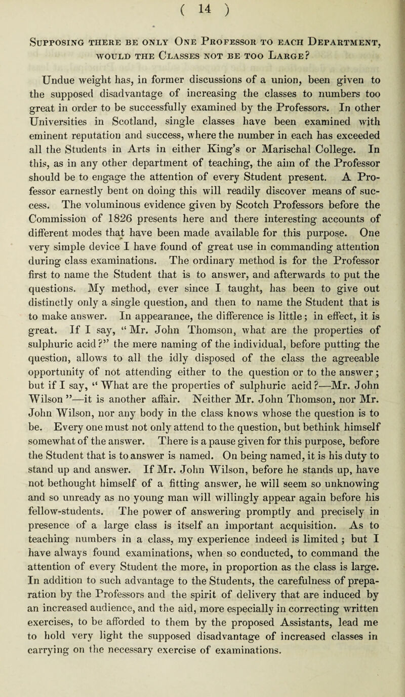 Supposing there be only One Professor to each Department, would the Classes not be too Large? Undue weight has, in former discussions of a union, been given to the supposed disadvantage of increasing the classes to numbers too great in order to be successfully examined by the Professors. In other Universities in Scotland, single classes have been examined with eminent reputation and success, where the number in each has exceeded all the Students in Arts in either King’s or Marischal College. In this, as in any other department of teaching, the aim of the Professor should be to engage the attention of every Student present. A Pro¬ fessor earnestly bent on doing this will readily discover means of suc¬ cess. The voluminous evidence given by Scotch Professors before the Commission of 1826 presents here and there interesting accounts of different modes that have been made available for this purpose. One very simple device I have found of great use in commanding attention during class examinations. The ordinary method is for the Professor first to name the Student that is to answer, and afterwards to put the questions. My method, ever since I taught, has been to give out distinctly only a single question, and then to name the Student that is to make answer. In appearance, the difference is little; in effect, it is great. If I say, “ Mr. John Thomson, what are the properties of sulphuric acid?” the mere naming of the individual, before putting the question, allows to all the idly disposed of the class the agreeable opportunity of not attending either to the question or to the answer; but if I say, “ What are the properties of sulphuric acid?—Mr. John Wilson ”—it is another affair. Neither Mr. John Thomson, nor Mr. John Wilson, nor any body in the class knows whose the question is to be. Every one must not only attend to the question, but bethink himself somewhat of the answer. There is a pause given for this purpose, before the Student that is to answer is named. On being named, it is his duty to stand up and answer. If Mr. John Wilson, before he stands up, have not bethought himself of a fitting answer, he will seem so unknowing and so unready as no young man will willingly appear again before his fellow-students. The power of answering promptly and precisely in presence of a large class is itself an important acquisition. As to teaching numbers in a class, my experience indeed is limited ; but I have always found examinations, when so conducted, to command the attention of every Student the more, in proportion as the class is large. In addition to such advantage to the Students, the carefulness of prepa¬ ration by the Professors and the spirit of delivery that are induced by an increased audience, and the aid, more especially in correcting written exercises, to be afforded to them by the proposed Assistants, lead me to hold very light the supposed disadvantage of increased classes in carrying on the necessary exercise of examinations.