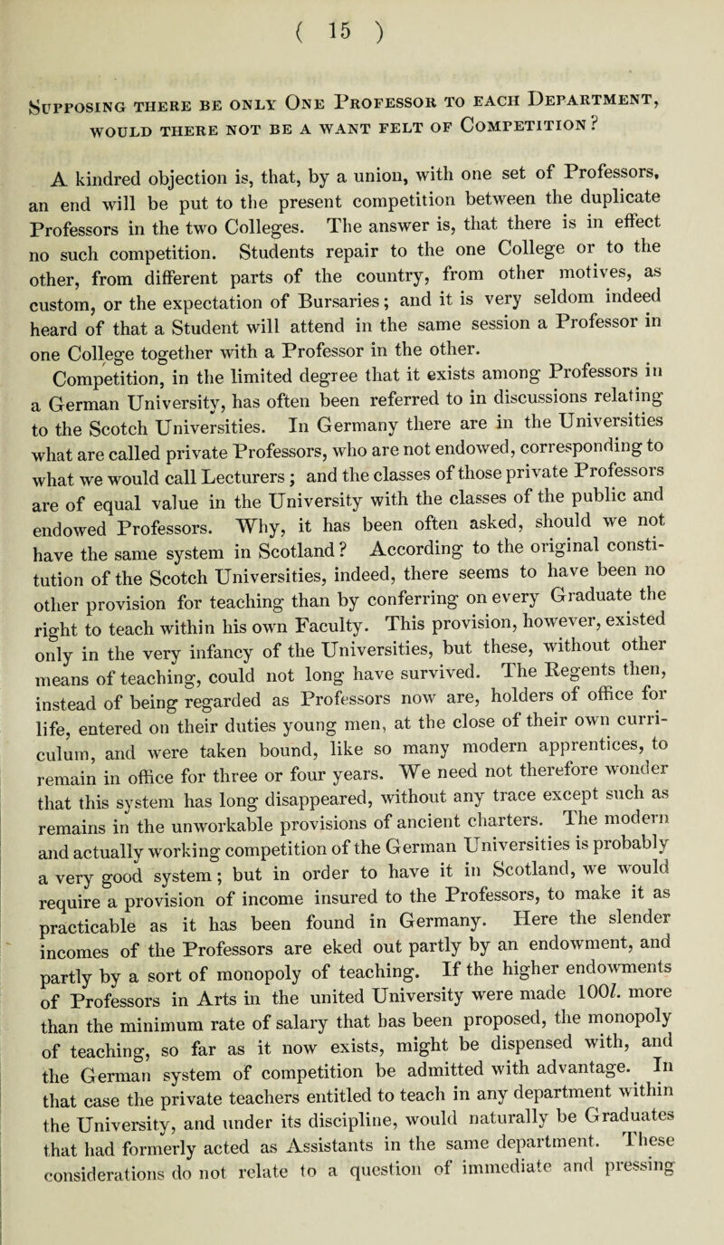 Supposing there be only One Professor to each Department, WOULD THERE NOT BE A WANT FELT OF COMPETITION ? A kindred objection is, that, by a union, with one set of Professors, an end will be put to the present competition between the duplicate Professors in the two Colleges. The answer is, that there is in effect no such competition. Students repair to the one College or to the other, from different parts of the country, from other motives, as custom, or the expectation of Bursaries; and it is very seldom indeed heard of that a Student will attend in the same session a Professor in one College together with a Professor in the other. Competition, in the limited degree that it exists among Professors in a German University, has often been referred to in discussions relating to the Scotch Universities. In Germany there are in the Universities what are called private Professors, who are not endowed, corresponding to what we would call Lecturers; and the classes of those private Professors are of equal value in the University with the classes of the public and endowed Professors. Why, it has been often asked, should we not have the same system in Scotland ? According to the original consti¬ tution of the Scotch Universities, indeed, there seems to have been no other provision for teaching than by conferring on every Graduate the right to teach within his own Faculty. This provision, however, existed only in the very infancy of the Universities, but these, without otliei means of teaching, could not long have survived. The Regents then, instead of being regarded as Professors now are, holders of office for life, entered on their duties young men, at the close of their own curri¬ culum, and were taken bound, like so many modern apprentices, to remain in office for three or four years. We need not therefore wonder that this system has long disappeared, without any trace except such as remains in the unworkable provisions of ancient charters. The model n and actually working competition of the German Universities is probably a very good system; but in order to have it in Scotland, we would require a provision of income insured to the Professors, to make it as practicable as it has been found in Germany. Here the slender incomes of the Professors are eked out partly by an endowment, and partly by a sort of monopoly of teaching. If the higher endowments of Professors in Arts in the united University were made 100/. more than the minimum rate of salary that has been proposed, the monopoly of teaching, so far as it now exists, might be dispensed with, and the German system of competition be admitted with advantage. In that case the private teachers entitled to teach in any department within the University, and under its discipline, would naturally be Graduates that had formerly acted as Assistants in the same department. These considerations do not relate to a question of immediate and pressing