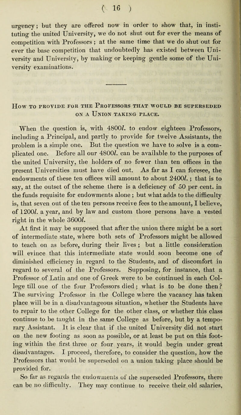 urgency; but they are offered now in order to show that, in insti¬ tuting the united University, we do not shut out for ever the means of competition with Professors; at the same time that we do shut out for ever the base competition that undoubtedly has existed between Uni¬ versity and University, by making or keeping gentle some of the Uni¬ versity examinations. How TO PROVIDE FOR THE PROFESSORS THAT WOULD BE SUPERSEDED on a Union taking place. When the question is, with 4800/. to endow eighteen Professors, including a Principal, and partly to provide for twelve Assistants, the problem is a simple one. But the question we have to solve is a com¬ plicated one. Before all our 4800/. can be available to the purposes of the united University, the holders of no fewer than ten offices in the present Universities must have died out. As far as I can foresee, the endowments of these ten offices will amount to about 2400/. ; that is to say, at the outset of the scheme there is a deficiency of 50 per cent, in the funds requisite for endowments alone ; but what adds to the difficulty is, that seven out of the ten persons receive fees to the amount, I believe, of 1200/. a year, and by law and custom those persons have a vested right in the whole 3600/. At first it may be supposed that after the union there might be a sort of intermediate state, where both sets of Professors might be allowed to teach on as before, during their lives ; but a little consideration will evince that this intermediate state would soon become one of diminished efficiency in regard to the Students, and of discomfort in regard to several of the Professors. Supposing, for instance, that a Professor of Latin and one of Greek were to be continued in each Col¬ lege till one of the four Professors died; what is to be done then ? The surviving Professor in the College where the vacancy has taken place will be in a disadvantageous situation, whether the Students have to repair to the other College for the other class, or whether this class continue to be taught in the same College as before, but by a tempo¬ rary Assistant. It is clear that if the united University did not start on the new footing as soon as possible, or at least be put on this foot¬ ing within the first three or four years, it would begin under great disadvantages. I proceed, therefore, to consider the question, how the Professors that would be superseded on a union taking place should be provided for. So far as regards the endowments of the superseded Professors, there can be no difficulty. They may continue to receive their old salaries,