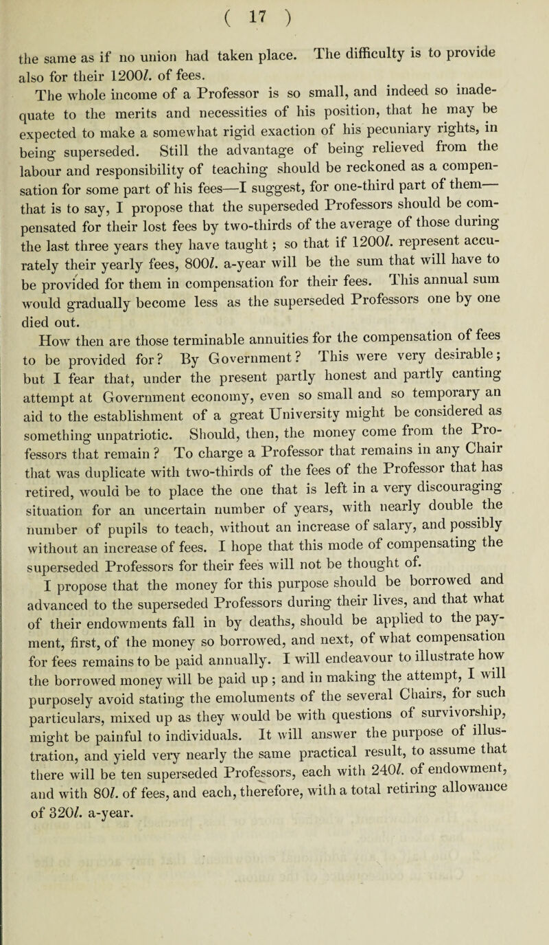 the same as if no union had taken place. The difficulty is to provide also for their 1200/. of fees. The whole income of a Professor is so small, and indeed so inade¬ quate to the merits and necessities of his position, that he may be expected to make a somewhat rigid exaction of his pecuniary rights, in being superseded. Still the advantage of being relieved from the labour and responsibility of teaching should be reckoned as a compen¬ sation for some part of his fees—I suggest, for one-third part of them that is to say, I propose that the superseded Professors should be com¬ pensated for their lost fees by two-thirds of the average of those during the last three years they have taught; so that if 1200/. represent accu¬ rately their yearly fees, 800/. a-year will be the sum that will have to be provided for them in compensation for their fees. This annual sum would gradually become less as the superseded Professors one by one died out. How then are those terminable annuities for the compensation of fees to be provided for? Py Government? This were very desirable, but I fear that, under the present partly honest and partly canting attempt at Government economy, even so small and so temporary an aid to the establishment of a great University might be considered as something unpatriotic. Should, then, the money come from the Pro¬ fessors that remain ? To charge a Professor that remains in any Chair that was duplicate with two-thirds of the fees of the Professor that has retired, would be to place the one that is left in a very discouraging situation for an uncertain number of years, with nearly double the number of pupils to teach, without an increase of salary, and possibly without an increase of fees. I hope that this mode of compensating the superseded Professors for their fees will not be thought of. I propose that the money for this purpose should be borrowed and advanced to the superseded Professors during their lives, and that what of their endowments fall in by deaths, should be applied to the pay¬ ment, first, of the money so borrowed, and next, of what compensation for fees remains to be paid annually. I will endeavour to illustrate how the borrowed money will be paid up ; and in making the attempt, I will purposely avoid stating the emoluments of the several Chairs, for such particulars, mixed up as they would be with questions of survivorship, might be painful to individuals. It will answer the purpose of illus¬ tration, and yield very nearly the same practical result, to assume that there will be ten superseded Professors, each with 240/. of endowment, and with 80/. of fees, and each, therefore, with a total retiring allowance of 320/. a-year.