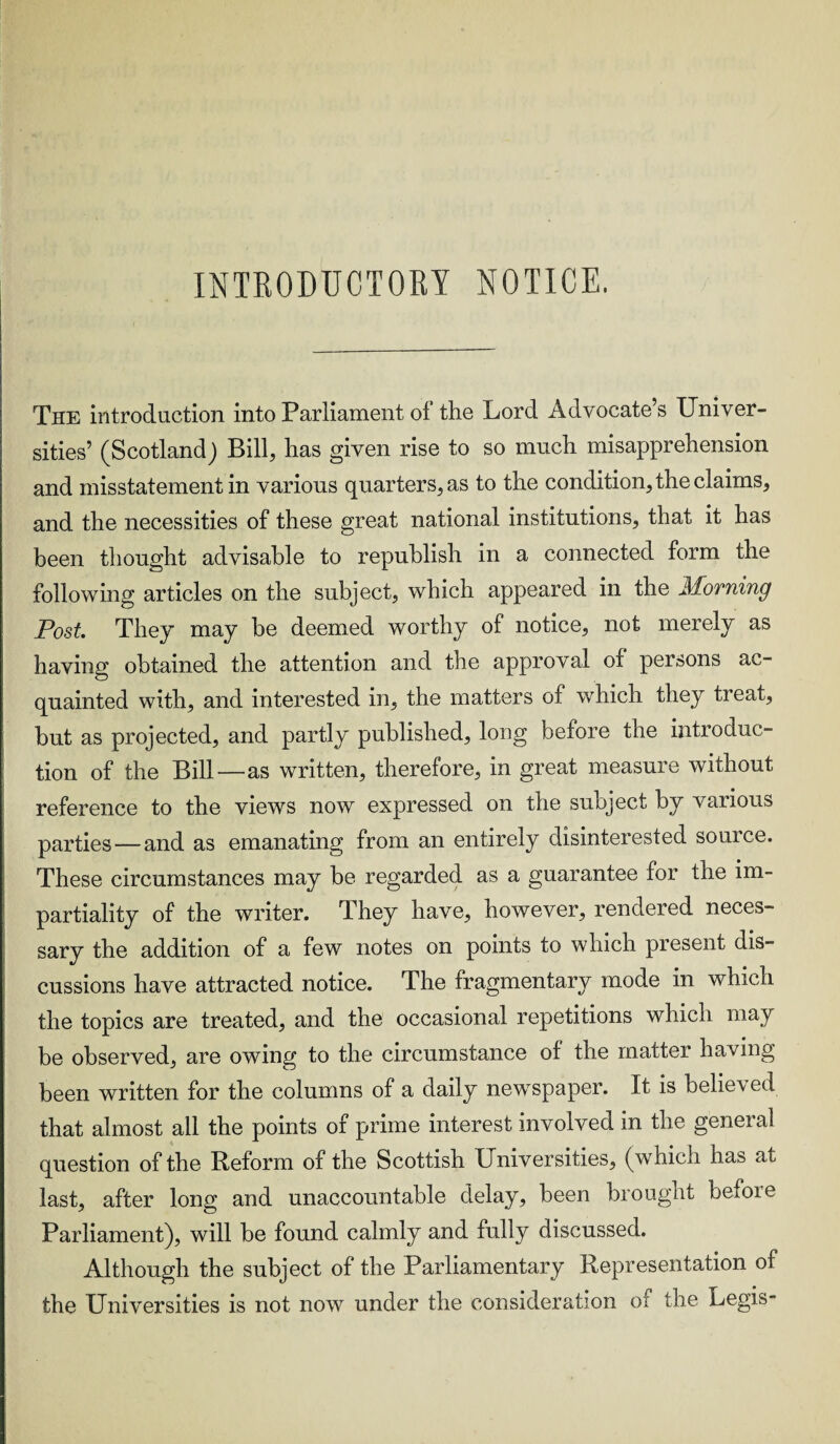 INTRODUCTORY NOTICE. The introduction into Parliament ol the Lord Advocate s Univer¬ sities’ (Scotland) Bill, has given rise to so much misapprehension and misstatement in various quarters, as to the condition, the claims, and the necessities of these great national institutions, that it has been thought advisable to republish in a connected form the following articles on the subject, which appeared in the Morning Post They may be deemed worthy of notice, not merely as having obtained the attention and the approval of persons ac¬ quainted with, and interested in, the matters of which they treat, but as projected, and partly published, long before the introduc¬ tion of the Bill—as written, therefore, in great measure without reference to the views now expressed on the subject by various parties — and as emanating from an entirely disinterested source. These circumstances may be regarded as a guarantee for the im¬ partiality of the writer. They have, however, rendered neces¬ sary the addition of a few notes on points to which present dis¬ cussions have attracted notice. The fragmentary mode in which the topics are treated, and the occasional repetitions which may be observed, are owing to the circumstance of the matter having been written for the columns of a daily newspaper. It is belie\ed that almost all the points of prime interest involved in the general question of the Reform of the Scottish Universities, (which has at last, after long and unaccountable delay, been brought bemie Parliament), will be found calmly and fully discussed. Although the subject of the Parliamentary Representation of the Universities is not now under the consideration of the Legis-