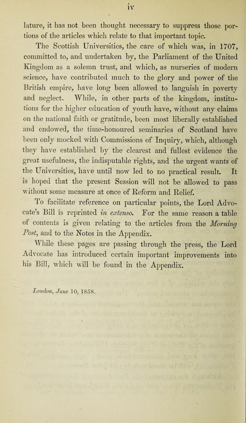 lature, it lias not been thought necessary to suppress those por¬ tions of the articles which relate to that important topic. The Scottish Universities, the care of which was, in 1707, committed to, and undertaken bv, the Parliament of the United Kingdom as a solemn trust, and which, as nurseries of modern science, have contributed much to the glory and power of the British empire, have long been allowed to languish in poverty and neglect. While, in other parts of the kingdom, institu¬ tions for the higher education of youth have, without any claims on the national faith or gratitude, been most liberally established and endowed, the time-honoured seminaries of Scotland have been only mocked with Commissions of Inquiry, which, although they have established by the clearest and fullest evidence the great usefulness, the indisputable rights, and the urgent wants of the Universities, have until now led to no practical result. It is hoped that the present Session will not be allowed to pass without some measure at once of Reform and Relief. To facilitate reference on particular points, the Lord Advo¬ cate’s Bill is reprinted in extenso. For the same reason a table of contents is given relating to the articles from the Morning Post, and to the Notes in the Appendix. While these pages are passing through the press, the Lord Advocate has introduced certain important improvements into his Bill, which will be found in the Appendix. London, .Tune 10, 1858.