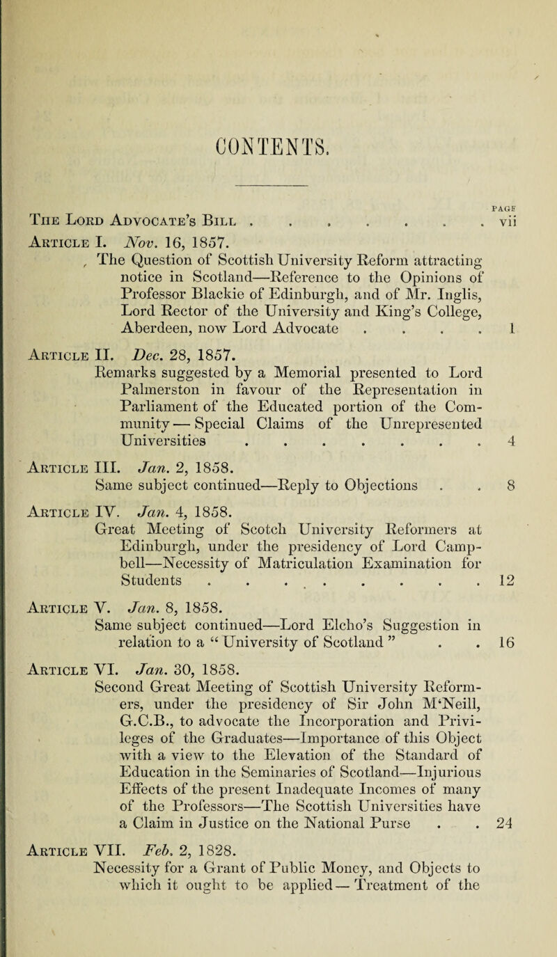 CONTENTS. PAGF The Lord Advocate’s Bill ....... vii Article I. Nov. 16, 1857. , The Question of Scottish University Reform attracting notice in Scotland—Reference to the Opinions of Professor Blackie of Edinburgh, and of Mr. Inglis, Lord Rector of the University and King’s College, Aberdeen, now Lord Advocate . . . . 1 Article II. Dec. 28, 1857. Remarks suggested by a Memorial presented to Lord Palmerston in favour of the Representation in Parliament of the Educated portion of the Com¬ munity— Special Claims of the Unrepresented Universities ....... 4 Article III. Jan. 2, 1858. Same subject continued—Reply to Objections . , 8 Article IV. Jan. 4, 1858. Great Meeting of Scotch University Reformers at Edinburgh, under the presidency of Lord Camp¬ bell—Necessity of Matriculation Examination for Students . . . . . . . .12 Article V. Jan. 8, 1858. Same subject continued—Lord Elcho’s Suggestion in relation to a “ University of Scotland ” . .16 Article VI. Jan. 30, 1858. Second Great Meeting of Scottish University Reform¬ ers, under the presidency of Sir John M‘Neill, G.C.B., to advocate the Incorporation and Privi¬ leges of the Graduates—Importance of this Object with a view to the Elevation of the Standard of Education in the Seminaries of Scotland—Injurious Etfects of the present Inadequate Incomes of many of the Professors—The Scottish Universities have a Claim in Justice on the National Purse . . 24 Article VII. Feb. 2, 1828. Necessity for a Grant of Public Money, and Objects to which it ought to be applied—Treatment of the