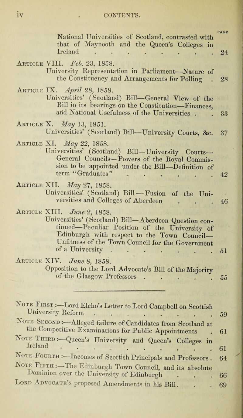 National Universities of Scotland, contrasted with that of Maynooth and the Queen’s Colleges in Ireland ........ Article VIII. Feb. 23, 1858. University Representation in Parliament—Nature of the Constituency and Arrangements for Polling Article IX. April 28, 1858. Universities’ (Scotland) Bill—General View of the Bill in its bearings on the Constitution—Finances, and National Usefulness of the Universities . Article X. May 13, 1851. Universities’ (Scotland) Bill—University Courts, &c. Article XI. May 22, 1858. Universities’ (Scotland) Bill—University Courts— General Councils—Powers of the Royal Commis¬ sion to be appointed under the Bill—Definition of term “Graduates” ...... Article XII. May 27, 1858. Universities’ (Scotland) Bill — Fusion of the Uni¬ versities and Colleges of Aberdeen Article XIII. June 2, 1858. Universities’ (Scotland) Bill—Aberdeen Question con¬ tinued—Peculiar Position of the University of Edinburgh with respect to the Town Council— Unfitness of the Town Council for the Government of a University ....... Article XIV. June 8, 1858. Opposition to the Lord Advocate’s Bill of the Majority of the Glasgow Professors ..... IN ote First : Lord Elcho’s Letter to Lord Campbell on Scottish University Reform ........ Note Second Alleged failure of Candidates from Scotland at the Competitive Examinations for Public Appointments Note Third:—Queen’s University and Queen’s Colleges in Ireland •••••••# Note I ourtii :—Incomes of Scottish Principals and Professors . Note Fifth : The Edinburgh Town Council, and its absolute Dominion over the University of Edinburgh Lord Advocate’s proposed Amendments in his Bill. PAGE 24 28 33 37 42 46 51 55 59 61 61 64 66 69