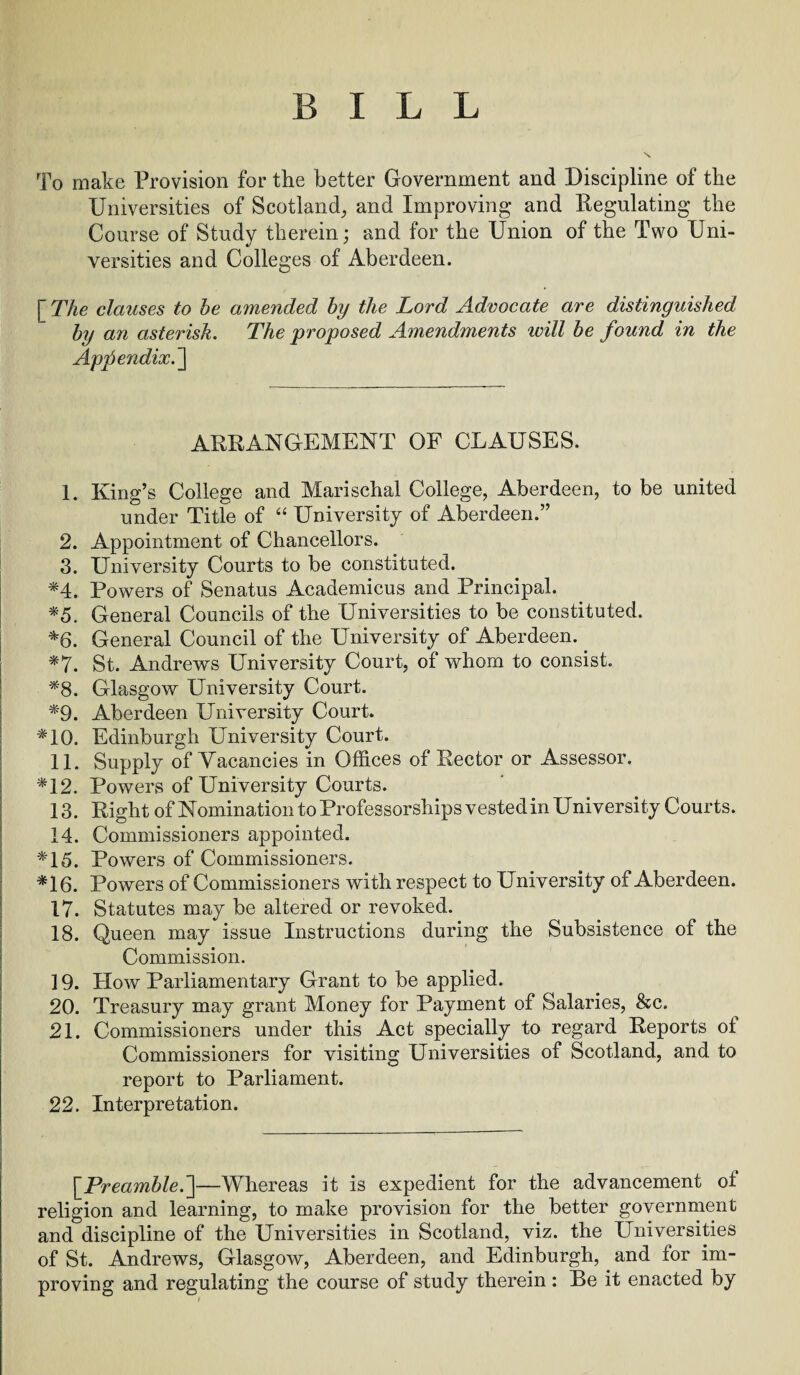 BILL To make Provision for the better Government and Discipline of the Universities of Scotland, and Improving and Regulating the Course of Study therein; and for the Union of the Two Uni¬ versities and Colleges of Aberdeen. [ The clauses to he amended by the Lord Advocate are distinguished by an asterisk. The proposed Amendments ivill be found in the Appendix. ] ARRANGEMENT OF CLAUSES. 1. King’s College and Marischal College, Aberdeen, to be united under Title of “ University of Aberdeen.” 2. Appointment of Chancellors. 3. University Courts to be constituted. *4. Powers of Senatus Academicus and Principal. *5. General Councils of the Universities to be constituted. *6. General Council of the University of Aberdeen.. *7. St. Andrews University Court, of whom to consist. *8. Glasgow University Court. *9. Aberdeen University Court. *10. Edinburgh University Court. 11. Supply of Vacancies in Offices of Rector or Assessor. *12. Powers of University Courts. 13. Right of Nomination to Professorships vested in University Courts. 14. Commissioners appointed. *15. Powers of Commissioners. *16. Powers of Commissioners with respect to University of Aberdeen. 17. Statutes may be altered or revoked. 18. Queen may issue Instructions during the Subsistence of the Commission. ] 9. How Parliamentary Grant to be applied. 20. Treasury may grant Money for Payment of Salaries, &c. 21. Commissioners under this Act specially to regard Reports ot Commissioners for visiting Universities of Scotland, and to report to Parliament. 22. Interpretation. [Preamble.]—Whereas it is expedient for the advancement ot religion and learning, to make provision for the better government and discipline of the Universities in Scotland, viz. the Universities of St. Andrews, Glasgow, Aberdeen, and Edinburgh, and for im¬ proving and regulating the course of study therein : Be it enacted by