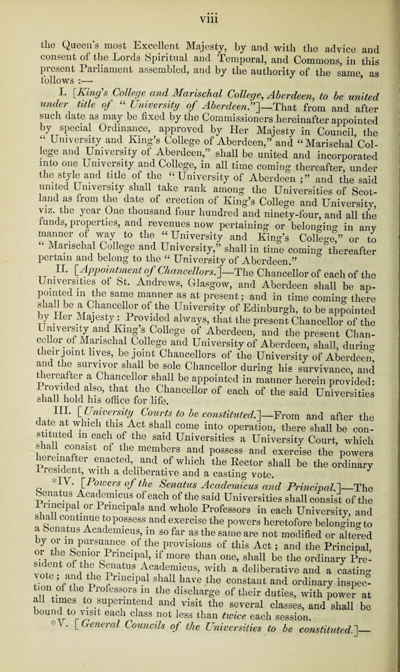 the Queen’s most Excellent Majesty, by and with the advice and consent of the Lords Spiritual and Temporal, and Commons, in this present Parliament assembled, and by the authority of the same as follows :— I. [King’s College and Marischal College, Aberdeen, to be united under title of “ University of Aberdeen.”]—That from and after such date as may be fixed by the Commissioners hereinafter appointed by special Ordinance, approved by Her Majesty in Council the “ University and King’s College of Aberdeen,” and “ MarischalCol- lege and University of Aberdeen,” shall be united and incorporated into one University and College, in all time coming thereafter, under the style and title of the “University of Aberdeen and the said united University shall take rank among the Universities of Scot¬ land as Irom the date of erection of King’s College and University viz. the year One thousand four hundred and ninety-four, and all the funds, properties, and revenues now pertaining or belonging in any manner of way to the “ University and King’s College!” or to Mai ischal College and University,” shall in time coming thereafter pertain and belong to the “ University of Aberdeen.” II. [Appointment of Chancellors.]—The Chancellor of each of the Universities of St. Andrews, Glasgow, and Aberdeen shall be ap¬ pointed m the same manner as at present; and in time coming there shall be a Chancellor of the University of Edinburgh, to be appointed by Her Majesty : Provided always, that the present Chancellor of the University and King s CoHege of Aberdeen, and the present Chan¬ cellor of Marischal College and University of Aberdeen, shall, during their joint lives, be joint Chancellors of the University of Aberdeen and the survivor shall be sole Chancellor during his survivance, and thereafter a Chancellor shall be appointed in manner herein provided* «at ^Chancellor of each of the said Universities shall hold his office for life. UU [ University Courts to be constituted.]—From and after the date at which this Act shall come into operation, there shall be con¬ stituted in each of the said Universities a University Court, which f . c°fsist 0± the members and possess and exercise the powers hereinafter enacted and of which the Rector shall be the ordinary i resident, with a deliberative and a casting vote. q !V' [Pmferf °fthe Senatus Accidemicus and PrincipaU—ThQ benatus Academicus of each of the said Universities shall consist of the 1 nncipal or Principals and whole Professors in each University, and shall continue to possess and exercise the powers heretofore belonging to a Senatus Academicus, m so far as the same are not modified or alte?ed by or in pursuance of the provisions of this Act; and the Principal or the Senior Principal, if more than one, shall be the ordinary Pre- sfficnt of the Senatus Academicus, with a deliberative and a casting e , and the X rmcipal shall have the constant and ordinary inspec- tion of the Professors in the discharge of their duties, with power at all times to superintend and visit the several classes, and shall be bound to visit each class not less than tivice each session. . [ General Councils of the Universities to be constituted.']_