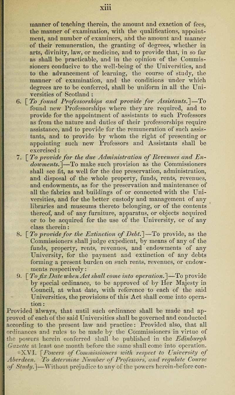 manner of teaching therein, the amount and exaction of fees, the manner of examination, with the qualifications, appoint¬ ment, and number of examiners, and the amount and manner of their remuneration, the granting of degrees, whether in arts, divinity, law, or medicine, and to provide that, in so far as shall be practicable, and in the opinion of the Commis¬ sioners conducive to the well-being of the Universities, and to the advancement of learning, the course of study, the manner of examination, and the conditions under which degrees are to be conferred, shall be uniform in all the Uni¬ versities of Scotland : 6. [ Tfi found Professorships and provide for Assistants.]—To found new Professorships where they are required, and to provide for the appointment of assistants to such Professors as from the nature and duties of their professorships require assistance, and to provide for the remuneration of such assis¬ tants, and to provide by whom the right of presenting or appointing such new Professors and Assistants shall be exercised: 7. [ To provide for the due Administration of Revenues and En¬ dowments.]—To make such provision as the Commissioners shall see fit, as w'ell for the due preservation, administration, and disposal of the whole property, funds, rents, revenues, and endowments, as for the preservation and maintenance of all the fabrics and buildings of or connected with the Uni¬ versities, and for the better custody and management of any libraries and museums thereto belonging, or of the contents thereof, and of any furniture, apparatus, or objects acquired or to be acquired for the use of the University, or of any class therein: 8. \_To providefor the Extinction of Debt.]—To provide, as the Commissioners shall judge expedient, by means of any of the funds, property, rents, revenues, and endowments of any University, for the payment and extinction of any debts forming a present burden on such rents, revenues, or endow¬ ments respectively: 9. [ To fix Date when Act shall come into operation.]—To provide by special ordinance, to be approved of by Her Majesty in Council, at what date, with reference to each of the said Universities, the provisions of this Act shall come into opera¬ tion : Provided always, that until such ordinance shall be made and ap¬ proved of each of the said Universities shall be governed and conducted according to the present law and practice: Provided also, that all ordinances and rules to be made by the Commissioners in virtue of the powers herein conferred shall be published in the Edinburgh Gazette at least one month before the same shall come into operation. *XVI. | Powers of Commissioners with respect to University of Aberdeen. To determine Number of Professors, and regulate Course of Study, j—Without prejudice to any of the powers herein-before con-