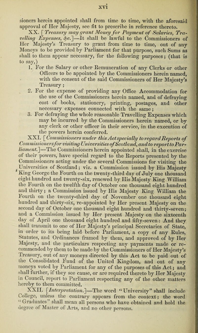 sioners herein appointed shall from time to time, with the aforesaid approval of Her Majesty, see fit to prescribe in reference thereto. XX. [ Treasury may grant Money for Payment of Salaries, Tra¬ velling Expenses, Src.]—It shall be lawful to the Commissioners of Her Majesty’s Treasury to grant from time to time, out of any Moneys to be provided by Parliament for that purpose, such Sums as shall to them appear necessary, for the following purposes; (that is I 1. For the Salary or other Remuneration of any Clerks or other Officers to be appointed by the Commissioners herein named, with the consent of the said Commissioners of Her Majesty’s Treasury ; 2. For the expense of providing any Office Accommodation for the use of the Commissioners herein named, and of defraying cost of books, stationery, printing, postages, and other necessary expenses connected with the same; 3. For defraying the whole reasonable Travelling Expenses which may be incurred by the Commissioners herein named, or by any clerk or other officer in their service, in the execution of the powers herein conferred. XXI. [ Commissioners under this Act specially to regard Reports of Commissioners for visiting Universities of Scotland, and to report to Par¬ liament,.]—The Commissioners herein appointed shall, in the exercise of their powers, have special regard to the Reports presented by the Commissioners acting under the several Commissions for visiting the Universities of Scotland; viz. a Commission issued by His Majesty King George the Fourth on the twenty-third day of July one thousand eight hundred and twenty-six, renewed by His Majesty King William the Fourth on the twelfth day of October one thousand eight hundred and thirty; a Commission issued by His Majesty King William the Fourth on the twenty-third day of November one thousand eight hundred and thirty-six, re-appointed by Her present Majesty on the second day of October one thousand eight hundred and thirty-seven; and a Commission issued by Her present Majesty on the sixteenth day of April one thousand eight hundred and fifty-seven: And they shall transmit to one of Her Majesty’s principal Secretaries of State, in order to its being laid before Parliament, a copy of any Rules, Statutes, and Ordinances framed by them, and approved of by Her Majesty, and the particulars respecting any payments made or re¬ commended by them to be made by the Commissioners of Her Majesty’s Treasury, out of any moneys directed by this Act to be paid out of the Consolidated Fund of the United Kingdom, and out of any moneys voted by Parliament for any of the purposes of this Act; and shall further, if they see cause, or are required thereto by Her Majesty m Council, report to Parliament respecting any of the other matters hereby to them committed. XXII. [Interpretation.^—The word “University” shall include College, unless the contrary appears from the context; the word Graduates” shall mean all persons who have obtained and hold the degree of Master of Arts, and no other persons.
