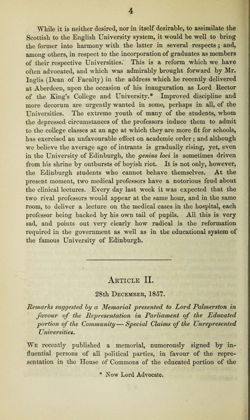 While it is neither desired, nor in itself desirable, to assimilate the Scottish to the English University system, it would be well to bring the former into harmony with the latter in several respects ; and, among others, in respect to the incorporation of graduates as members of their respective Universities.' This is a reform which we have often advocated, and which was admirably brought forward by Mr. Inglis (Dean of Faculty) in the address which he recently delivered at Aberdeen, upon the occasion of his inauguration as Lord Rector of the King’s College and University.* Improved discipline and more decorum are urgently wanted in some, perhaps in all, of the Universities. The extreme youth of many of the students, whom the depressed circumstances of the professors induce them to admit to the college classes at an age at which they are more fit for schools, has exercised an unfavourable effect on academic order ; and although we believe the average age of intrants is gradually rising, yet, even in the University of Edinburgh, the genius loci is sometimes driven from his shrine by outbursts of boyish riot. It is not only, however, the Edinburgh students who cannot behave themselves. At the present moment, two medical professors have a notorious feud about the clinical lectures. Every day last week it was expected that the two rival professors would appear at the same hour, and in the same room, to deliver a lecture on the medical cases in the hospital, each professor being backed by his own tail of pupils. All this is very sad, and points out very clearly how radical is the reformation required in the government as well as in the educational system of the famous University of Edinburgh. Article II. 28th December, 1857. Remarks suggested by a Memorial presented to Lord Palmerston in favour of the Representation in Parliament of the Educated portion of the Community— Special Claims of the Unrepresented Universities. We recently published a memorial, numerously signed by in¬ fluential persons of all political parties, in favour of the repre¬ sentation in the House of Commons of the educated portion of the * Xow Lord Advocate.