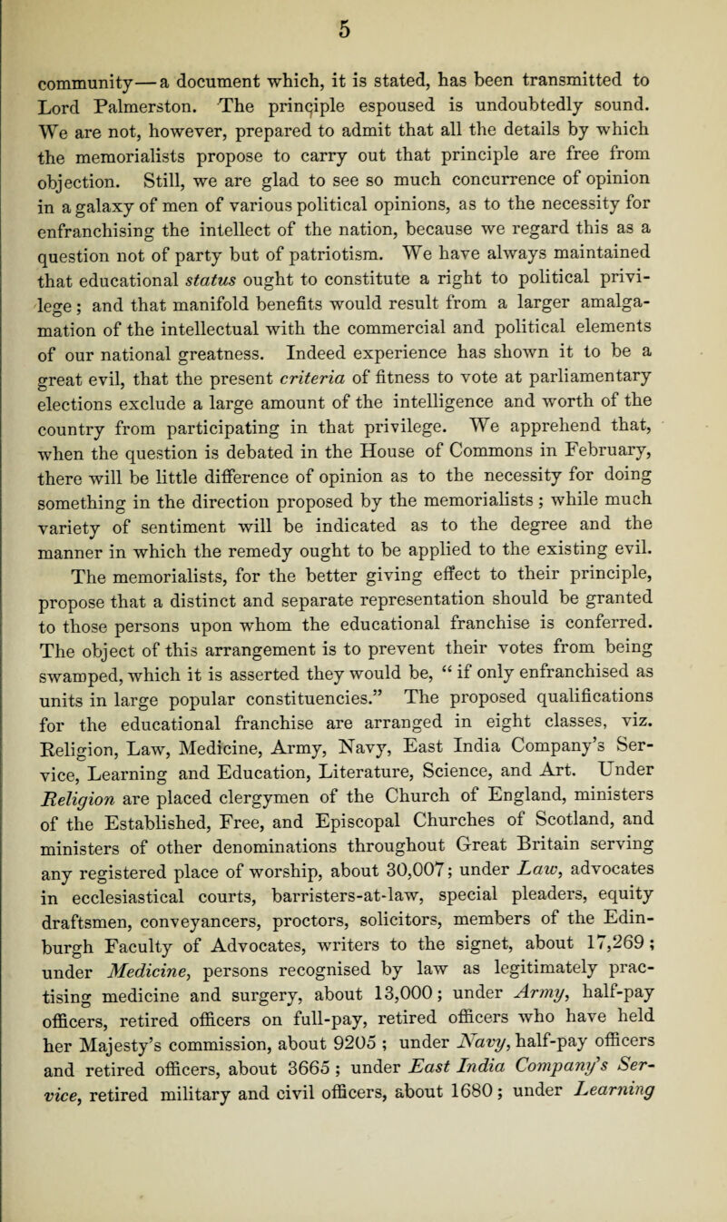 community—a document which, it is stated, has been transmitted to Lord Palmerston. The principle espoused is undoubtedly sound. We are not, however, prepared to admit that all the details by which the memorialists propose to carry out that principle are free from objection. Still, we are glad to see so much concurrence of opinion in a galaxy of men of various political opinions, as to the necessity for enfranchising the intellect of the nation, because we regard this as a question not of party but of patriotism. We have always maintained that educational status ought to constitute a right to political privi¬ lege ; and that manifold benefits would result from a larger amalga¬ mation of the intellectual with the commercial and political elements of our national greatness. Indeed experience has shown it to be a great evil, that the present criteria of fitness to vote at parliamentary elections exclude a large amount of the intelligence and worth of the country from participating in that privilege. We apprehend that, when the question is debated in the House of Commons in February, there will be little difference of opinion as to the necessity for doing something in the direction proposed by the memorialists; while much variety of sentiment will be indicated as to the degree and the manner in which the remedy ought to be applied to the existing evil. The memorialists, for the better giving effect to their principle, propose that a distinct and separate representation should be granted to those persons upon whom the educational franchise is conferred. The object of this arrangement is to prevent their votes from being swamped, which it is asserted they would be, “ if only enfranchised as units in large popular constituencies.” The proposed qualifications for the educational franchise are arranged in eight classes, viz. Religion, Law, Medicine, Army, Navy, East India Company’s Ser¬ vice, Learning and Education, Literature, Science, and Art. Ender Religion are placed clergymen of the Church of England, ministers of the Established, Free, and Episcopal Churches of Scotland, and ministers of other denominations throughout Great Britain serving any registered place of worship, about 30,007; under Law, advocates in ecclesiastical courts, barristers-at-law, special pleaders, equity draftsmen, conveyancers, proctors, solicitors, members of the Edin¬ burgh Faculty of Advocates, writers to the signet, about 17,269; under Medicine, persons recognised by law as legitimately prac¬ tising medicine and surgery, about 13,000; under Army, half-pay officers, retired officers on full-pay, retired officers who have held her Majesty’s commission, about 9205 ; under Navy, half-pay officers and retired officers, about 3665 ; under East India Company s Ser¬ vice.i retired military and civil officers, about 1680; under Learning