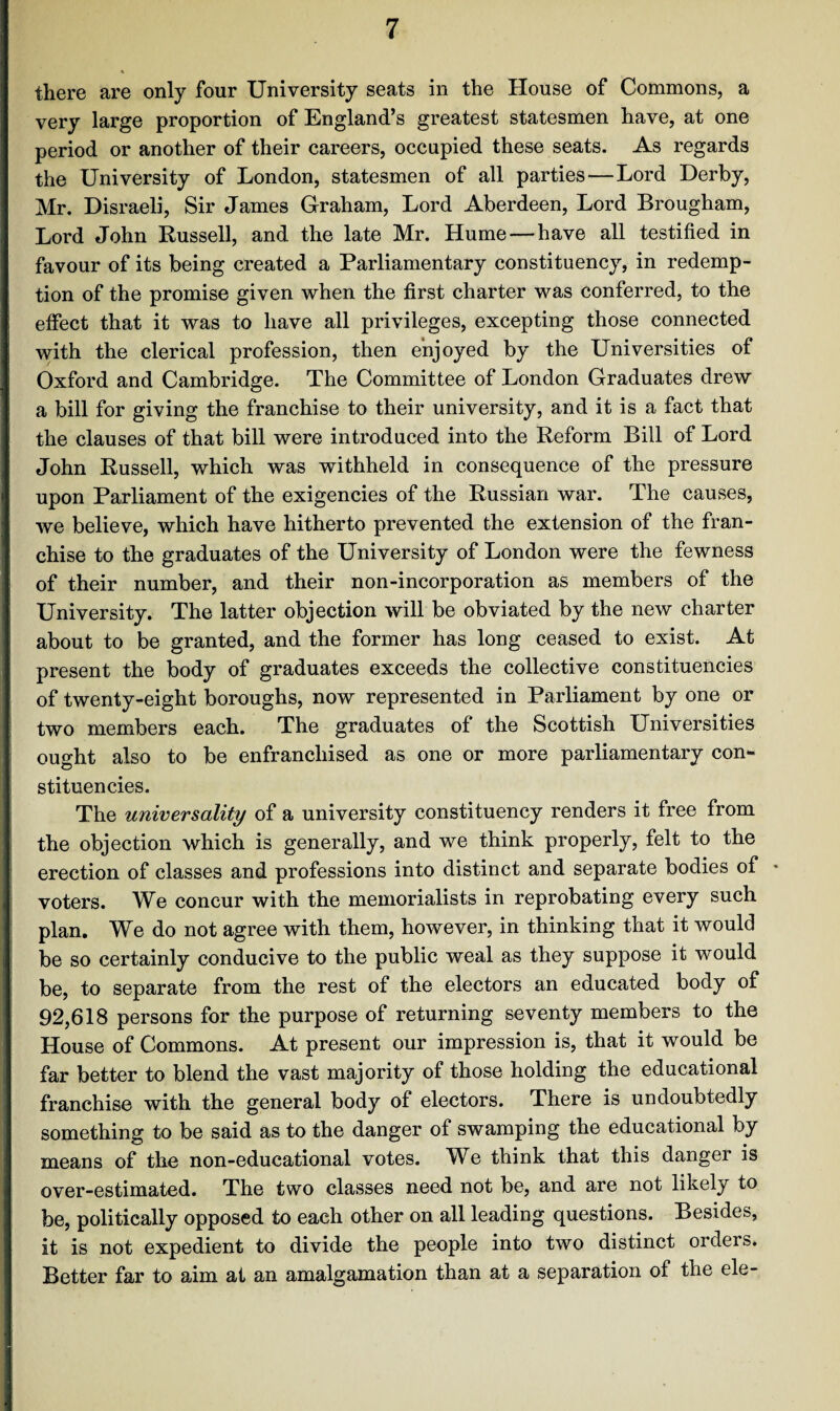 there are only four University seats in the House of Commons, a very large proportion of England’s greatest statesmen have, at one period or another of their careers, occupied these seats. As regards the University of London, statesmen of all parties—Lord Derby, Mr. Disraeli, Sir James Graham, Lord Aberdeen, Lord Brougham, Lord John Russell, and the late Mr. Hume—have all testified in favour of its being created a Parliamentary constituency, in redemp¬ tion of the promise given when the first charter was conferred, to the effect that it was to have all privileges, excepting those connected with the clerical profession, then enjoyed by the Universities of Oxford and Cambridge. The Committee of London Graduates drew a bill for giving the franchise to their university, and it is a fact that the clauses of that bill were introduced into the Reform Bill of Lord John Russell, which was withheld in consequence of the pressure upon Parliament of the exigencies of the Russian war. The causes, we believe, which have hitherto prevented the extension of the fran¬ chise to the graduates of the University of London were the fewness of their number, and their non-incorporation as members of the University. The latter objection will be obviated by the new charter about to be granted, and the former has long ceased to exist. At present the body of graduates exceeds the collective constituencies of twenty-eight boroughs, now represented in Parliament by one or two members each. The graduates of the Scottish Universities ought also to be enfranchised as one or more parliamentary con¬ stituencies. The universality of a university constituency renders it free from the objection which is generally, and we think properly, felt to the erection of classes and professions into distinct and separate bodies of * voters. We concur with the memorialists in reprobating every such plan. We do not agree with them, however, in thinking that it would be so certainly conducive to the public weal as they suppose it would be, to separate from the rest of the electors an educated body of 92,618 persons for the purpose of returning seventy members to the House of Commons. At present our impression is, that it would be far better to blend the vast majority of those holding the educational franchise with the general body of electors. There is undoubtedly something to be said as to the danger of swamping the educational by means of the non-educational votes. We think that this danger is over-estimated. The two classes need not be, and are not likely to be, politically opposed to each other on all leading questions. Besides, it is not expedient to divide the people into two distinct orders. Better far to aim at an amalgamation than at a separation of the ele-