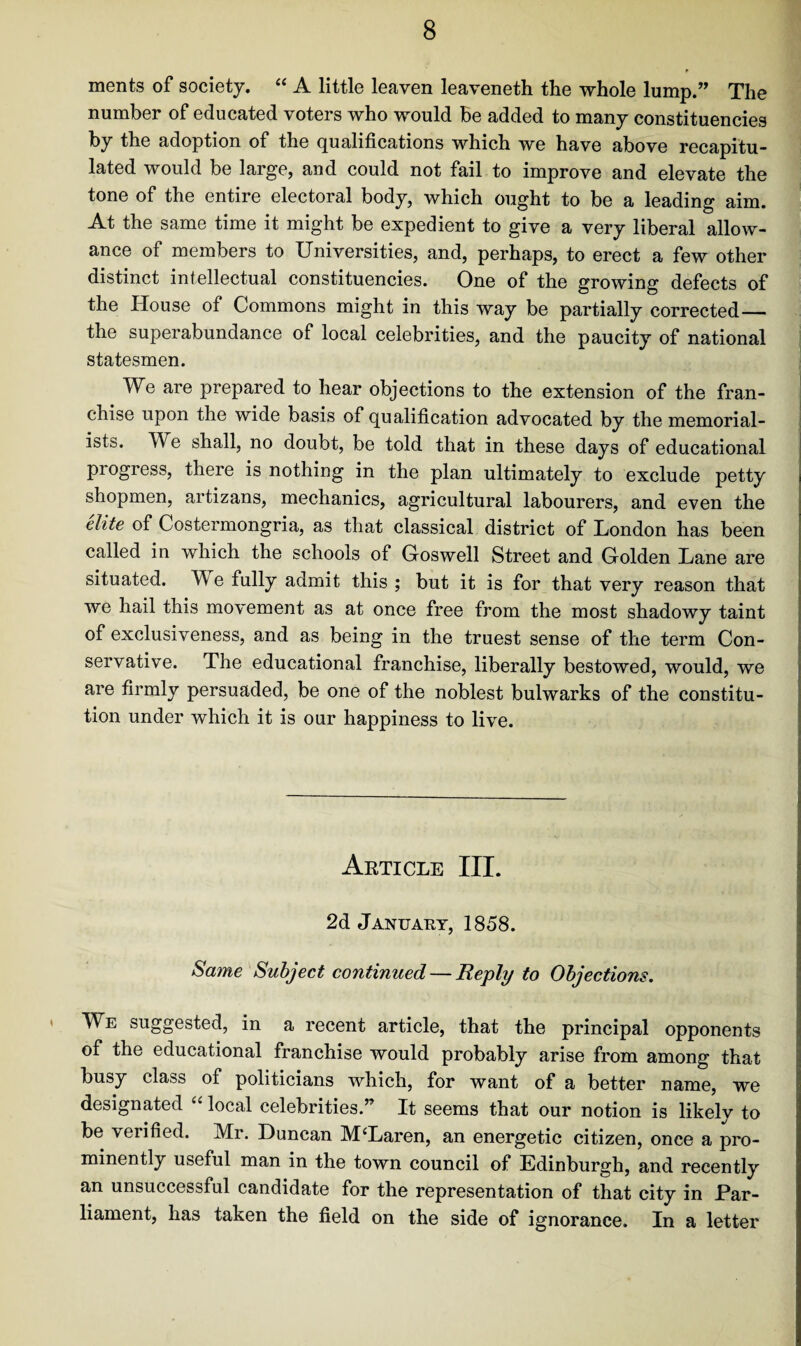 ments of society. “ A little leaven leaveneth the whole lump.” The number of educated voters who would be added to many constituencies by the adoption of the qualifications which we have above recapitu¬ lated would be large, and could not fail to improve and elevate the tone of the entire electoral body, which ought to be a leading aim. At the same time it might be expedient to give a very liberal allow¬ ance of members to Universities, and, perhaps, to erect a few other distinct intellectual constituencies. One of the growing defects of the House of Commons might in this way be partially corrected— the superabundance of local celebrities, and the paucity of national statesmen. We are prepared to hear objections to the extension of the fran¬ chise upon the wide basis of qualification advocated by the memorial¬ ists. We shall, no doubt, be told that in these days of educational pi ogress, there is nothing in the plan ultimately to exclude petty shopmen, artizans, mechanics, agricultural labourers, and even the elite of Costermongria, as that classical district of London has been called in which the schools of Goswell Street and Golden Lane are situated. W e fully admit this ; but it is for that very reason that we hail this movement as at once free from the most shadowy taint of exclusiveness, and as being in the truest sense of the term Con¬ servative. The educational franchise, liberally bestowed, would, we are firmly persuaded, be one of the noblest bulwarks of the constitu¬ tion under which it is our happiness to live. Article III. 2d January, 1858. Same Subject continued — Reply to Objections. We suggested, in a recent article, that the principal opponents of the educational franchise would probably arise from among that busy class of politicians which, for want of a better name, we designated “ local celebrities.” It seems that our notion is likely to be verified. Mr. Duncan M‘Laren, an energetic citizen, once a pro¬ minently useful man in the town council of Edinburgh, and recently an unsuccessful candidate for the representation of that city in Par¬ liament, has taken the field on the side of ignorance. In a letter