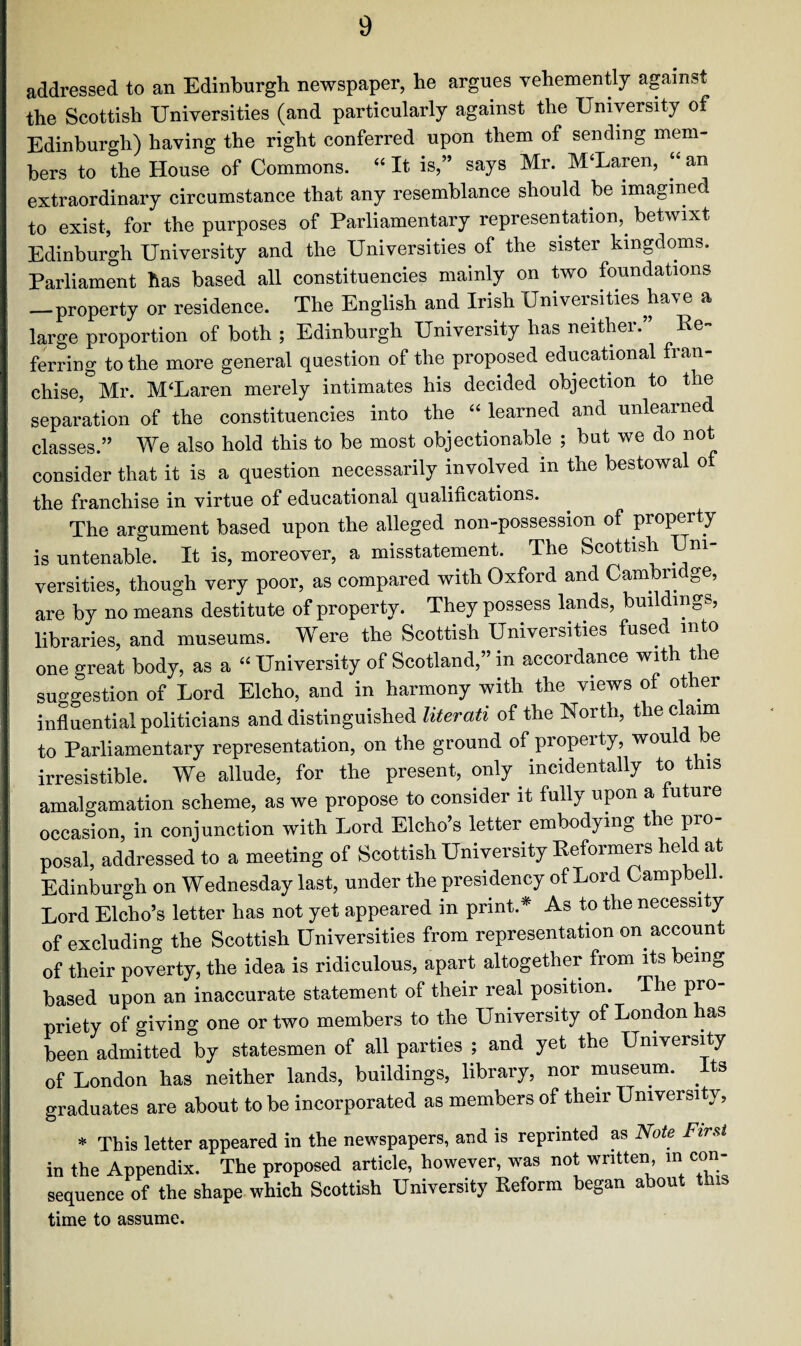 addressed to an Edinburgh newspaper, he argues vehemently against the Scottish Universities (and particularly against the University of Edinburgh) having the right conferred upon them of sending mem¬ bers to the House of Commons. “ It is,” says Mr. McLaren, “ an extraordinary circumstance that any resemblance should be imagined to exist, for the purposes of Parliamentary representation,, betwixt Edinburgh University and the Universities of the sister kingdoms. Parliament has based all constituencies mainly on two foundations —property or residence. The English and Irish Universities have a large proportion of both ; Edinburgh University has neither. Re¬ ferring to the more general question of the proposed educational fran¬ chise,& Mr. M‘Laren merely intimates his decided objection to the separation of the constituencies into the “ learned and unlearned classes.” We also hold this to be most objectionable ; but we do not consider that it is a question necessarily involved in the bestowal o the franchise in virtue of educational qualifications. The argument based upon the alleged non-possession of property is untenable. It is, moreover, a misstatement. The Scottish Di¬ versities, though very poor, as compared with Oxford and Cambridge, are by no means destitute of property. They possess lands, buildings, libraries, and museums. Were the Scottish Universities fused into one great body, as a “ University of Scotland,” in accordance with the suo-gestion of Lord Elcho, and in harmony with the views of other influential politicians and distinguished literati of the North, the claim to Parliamentary representation, on the ground of property, wou e irresistible. We allude, for the present, only incidentally to this amalgamation scheme, as we propose to consider it fully upon a future occasion, in conjunction with Lord Elcho’s letter embodying the pro¬ posal, addressed to a meeting of Scottish University Reformers held at Edinburgh on Wednesday last, under the presidency of Lord Campbell. Lord Elcho’s letter has not yet appeared in print* As to the necessity of excluding the Scottish Universities from representation on account of their poverty, the idea is ridiculous, apart altogether from its being based upon an inaccurate statement of their real position. The pro¬ priety of giving one or two members to the University of London has been admitted by statesmen of all parties ; and yet the University of London has neither lands, buildings, library, nor museum. Its graduates are about to be incorporated as members of their University, * This letter appeared in the newspapers, and is reprinted as Note First in the Appendix. The proposed article, however, was not written in con¬ sequence of the shape which Scottish University Reform began about this time to assume.