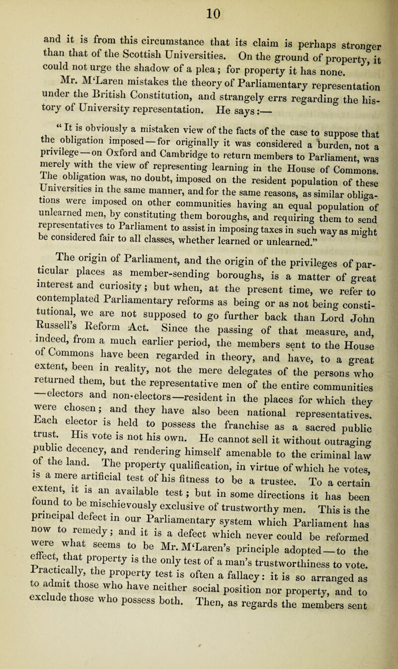 and it is from this circumstance that its claim is perhaps stronger than that of the Scottish Universities. On the ground of property it could not urge the shadow of a plea; for property it has none. Mr. M'Laren mistakes the theory of Parliamentary representation under the British Constitution, and strangely errs regarding the his¬ tory of University representation. He says:_ “It is obviously a mistaken view of the facts of the case to suppose that the obligation imposed — for originally it was considered a burden, not a privilege—on Oxford and Cambridge to return members to Parliament, was merely with the view of representing learning in the House of Commons. Ihe obligation was, no doubt, imposed on the resident population of these Universities in the same manner, and for the same reasons, as similar obliga¬ tions were imposed on other communities having an equal population of un eained men, by constituting them boroughs, and requiring them to send representatives to Parliament to assist in imposing taxes in such way as might be considered fair to all classes, whether learned or unlearned.” The origin of Parliament, and the origin of the privileges of par¬ ticular places as member-sending boroughs, is a matter of great interest and curiosity; but when, at the present time, we refer to contemplated Parliamentary reforms as being or as not being consti¬ tutional, we are not supposed to go further back than Lord John Russell s Reform Act. Since the passing of that measure, and, indeed, from a much earlier period, the members sent to the House of Commons have been regarded in theory, and have, to a great extent, been in reality, not the mere delegates of the persons who returned them, but the representative men of the entire communities electors and non-electors—resident in the places for which they were chosen; and they have also been national representatives. ach elector is held to possess the franchise as a sacred public trust. His vote is not his own. He cannot sell it without outraging pub he decency, and rendering himself amenable to the criminal law o the land. The property qualification, in virtue of which he votes is a mere artificial test of his fitness to be a trustee. To a certain extent it is an available test; but in some directions it has been ound to be mischievously exclusive of trustworthy men. This is the principal defect in our Parliamentary system which Parliament has now to remedy; and it is a defect which never could be reformed were what seems to be Mr.M'Laren’s principle adopted-to the effect that property is the only test of a man’s trustworthiness to vote. Practical y, the property test is often a fallacy: it is so arranged as to admit those who have neither social position nor property, and to exclude those who possess both. Then, as regards the members sent