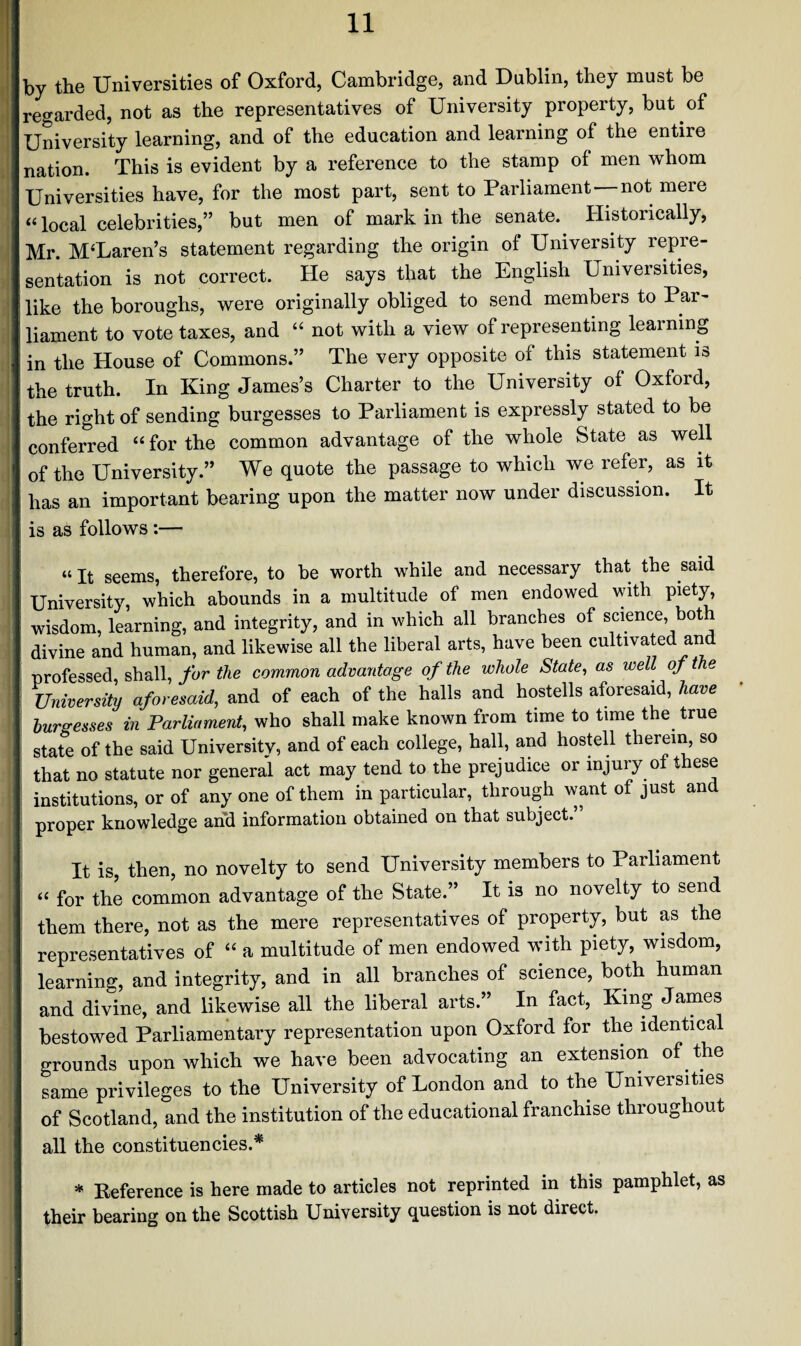 by the Universities of Oxford, Cambridge, and Dublin, they must be regarded, not as the representatives of University property, but of University learning, and of the education and learning of the entire nation. This is evident by a reference to the stamp of men whom Universities have, for the most part, sent to Parliament not mere “ local celebrities,” but men of mark in the senate. Historically, Mr. MUaren’s statement regarding the origin of University repre¬ sentation is not correct. He says that the English Universities, like the boroughs, were originally obliged to send members to Par¬ liament to vote taxes, and “ not with a view of representing learning in the House of Commons.” The very opposite of this statement is the truth. In King James’s Charter to the University oi Oxford, the right of sending burgesses to Parliament is expressly stated to be conferred “ for the common advantage of the whole State as well of the University.” We quote the passage to which we refer, as it has an important bearing upon the matter now under discussion. It is as follows:— “ It seems, therefore, to be worth while and necessary that the said University, which abounds in a multitude of men endowed with piety, wisdom, learning, and integrity, and in which all branches of science, both divine and human, and likewise all the liberal arts, have been cultivated and professed, shall, for the common advantage of the whole State, as well of the University aforesaid, and of each of the halls and hostells aforesaid, have burgesses in Parliament, who shall make known from time to time the true state of the said Universitv, and of each college, hall, and hostell therein, so that no statute nor general act may tend to the prejudice or injury of these institutions, or of any one of them in particular, through want of just and proper knowledge and information obtained on that subject.’ It is, then, no novelty to send University members to Parliament “ for the common advantage of the State.” It is no novelty to send them there, not as the mere representatives of property, but as the representatives of “ a multitude of men endowed with piety, wisdom, learning, and integrity, and in all branches of science, both human and divine, and likewise all the liberal arts.” In fact, King James bestowed Parliamentary representation upon Oxford for the identical grounds upon which we have been advocating an extension of the same privileges to the University of London and to the Universities of Scotland, and the institution of the educational franchise throughout all the constituencies.* * Reference is here made to articles not reprinted in this pamphlet, as their bearing on the Scottish University question is not direct.