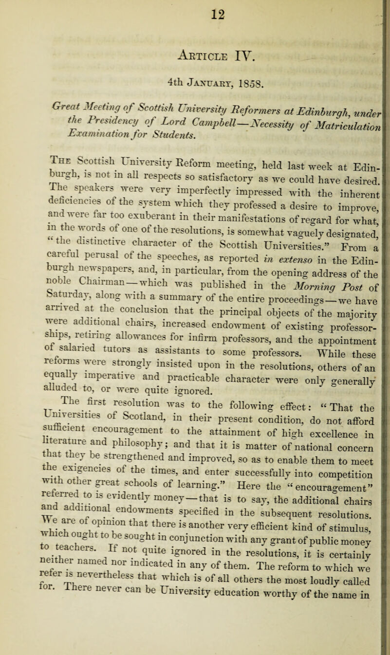 Article IV. 4th Jaxuaky, 1858. &reat Meetin9 of Scottish University Reformers at Edinburgh, under the Presidency of Lord Campbell-Necessity of Matriculation Examination for Students. The Scottish University Reform meeting, held last week at Edin¬ burgh, is not in ah respects so satisfactory as we could have desired. e speakers were very imperfectly impressed with the inherent e ciencies ot the system which they professed a desire to improve, an were tar too exuberant in their manifestations of regard for what m the words of one of the resolutions, is somewhat vaguely designated’ -the distinctive character of the Scottish Universities.” From a careful perusal ot the speeches, as reported in extenso in the Edin- urg newspapers, and, in particular, from the opening address of the noble Chairman-which was published in the Morning Post of Saturday, along with a summary of the entire proceedings —we have arrived at the conclusion that the principal objects of the majority were additional chairs, increased endowment of existing professor- ships retiring allowances for infirm professors, and the appointment o salaried tutors as assistants to some professors. While these re orm& weie strongly insisted upon in the resolutions, others of an equaUy imperative and practicable character were only generally’ alluded to, or were quite ignored. The. firSt resolution was to the following effect: “ That the mverities of Scotland, in their present condition, do not afford ,.U cient encouiagement to the attainment of high excellence in terature and philosophy; and that it is matter of national concern at they be strengthened and improved, so as to enable them to meet t e exigencies ot the times, and enter successfully into competition with other great schools of learning.” Here the “encouragement” referred to is evidently money—that is to say, the additional chairs and additional endowments specified in the subsequent resolutions, e are o opinion that there is another very eflicient kind of stimulus, c oug t to be sought in conjunction with any grant of public money eachers. It not quite ignored in the resolutions, it is certainly either named nor indicated in any of them. The reform to which we re er is nevertheless that which is of all others the most loudly called . here never can be University education worthy of the name in