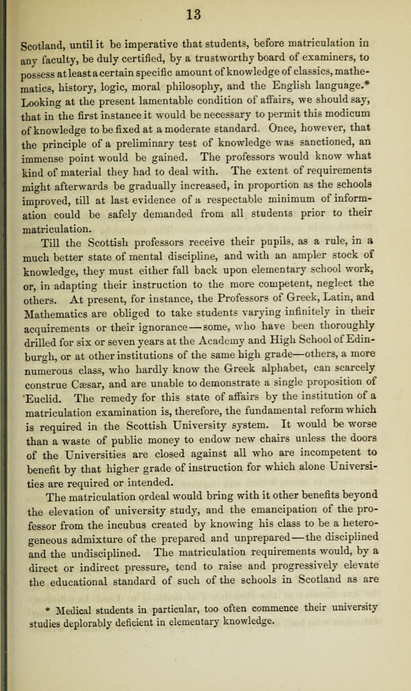 Scotland, until it be imperative that students, before matriculation in any faculty, be duly certified, by a trustworthy board of examiners, to possess at least a certain specific amount of knowledge of classics, mathe¬ matics, history, logic, moral philosophy, and the English language,* Looking at the present lamentable condition of affairs, we should say, that in the first instance it would be necessary to permit this modicum of knowledge to be fixed at a moderate standard. Once, however, that the principle of a preliminary test of knowledge was sanctioned, an immense point would be gained. The professors would know what kind of material they had to deal with. The extent of requirements might afterwards be gradually increased, in proportion as the schools improved, till at last evidence of a respectable minimum of inform¬ ation could be safely demanded from all students prior to their matriculation. Till the Scottish professors receive their pupils, as a rule, in a much better state of mental discipline, and with an ampler stock of knowledge, they must either fall back upon elementary school work, or, in adapting their instruction to the more competent, neglect the others. At present, for instance, the Professors of Greek, Latin, and Mathematics are obliged to take students varying infinitely in their acquirements or their ignorance — some, who have been thoroughly drilled for six or seven years at the Academy and High School of Edin¬ burgh, or at other institutions of the same high grade—others, a more numerous class, who hardly know the Greek alphabet, can scarcely construe Csesar, and are unable to demonstrate a single proposition of 'Euclid. The remedy for this state of affairs by the institution of a matriculation examination is, therefore, the fundamental reform which is required in the Scottish University system. It would be worse than a waste of public money to endow new chairs unless the doors of the Universities are closed against all who are incompetent to benefit by that higher grade of instruction for which alone Universi¬ ties are required or intended. The matriculation ordeal would bring with it other benefits beyond the elevation of university study, and the emancipation of the pro¬ fessor from the incubus created by knowing his class to be a hetero¬ geneous admixture of the prepared and unprepared—the disciplined and the undisciplined. The matriculation requirements would, by a direct or indirect pressure, tend to raise and progressively elevate the educational standard of such of the schools in Scotland as are * Medical students in particular, too often commence their university studies deplorably deficient in elementary knowledge.