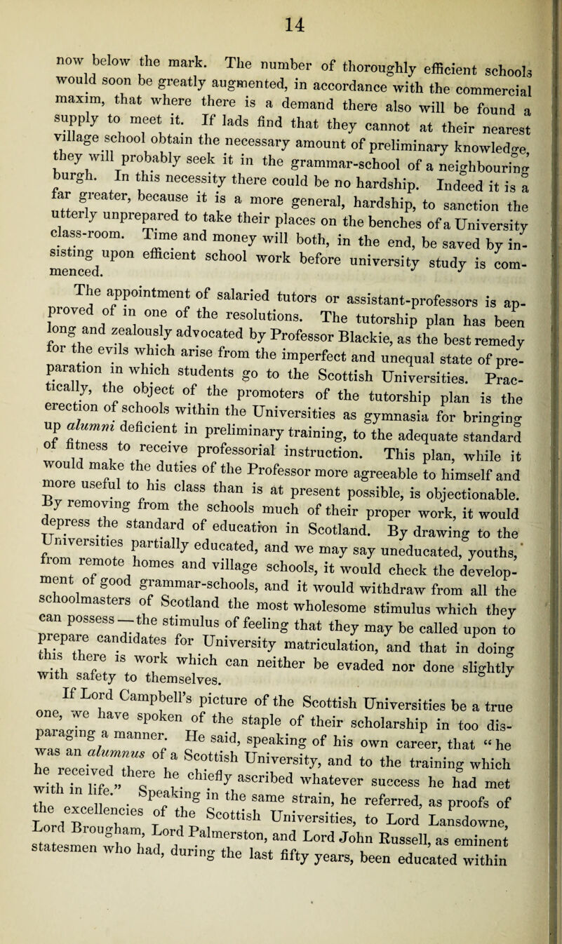 now below the mark. The number of thoroughly efficient schools would soon be greatly augmented, in accordance with the commercial maxim, that where there is a demand there also will be found a supply to meet it. If lads find that they cannot at their nearest village school obtain the necessary amount of preliminary knowledge ey wi probably seek it in the grammar-school of a neighbouring burgh. In this necessity there could be no hardship. Indeed it is a ar gi cater, because it is a more general, hardship, to sanction the utterly unprepared to take their places on the benches of a University class-room. Time and money will both, in the end, be saved by in- mencfdP°n effiC16nt SCh°o1 WOrk before university study is com- The appointment of salaried tutors or assistant-professors is ap- CTf / °n,e * the resoIutions- The tutorship plan has been long and zealously advocated by Professor Blackie, as the best remedy for the evils which arise from the imperfect and unequal state of pre¬ paration m which students go to the Scottish Universities. Prac- ically, the object of the promoters of the tutorship plan is the ec ion of schools within the Universities as gymnasia for bringing p alumni deficient in preliminary training, to the adequate standard tness to receive professorial instruction. This plan, while it wou make the duties of the Professor more agreeable to himself and nore useful to his class than is at present possible, is objectionable, y removing rom the schools much of their proper work, it would press the standard of education in Scotland. By drawing to the mversi les partially educated, and we may say uneducated, youths,’ lorn remote homes and village schools, it would check the develop¬ ment of good grammar-schools, and it would withdraw from all the schoolmasters of Scotland the most wholesome stimulus which they can possess-the stimulus of feeling that they may be called upon to f,.3P y candldates for University matriculation, and that in doing with V. 1S W°u wldc!l can neither be evaded nor done slightly with safety to themselves. oneIf Campbell’s Picture of the Scottish Universities be a true , we lave spoken of the staple of their scholarship in too dis- paragmg a manner He said, speaking of his own career, that “ he as an a umnus o a Scottish University, and to the training which t thTnhfe s' V Chi-% aSCrib6d WhatWer SUCC6SS he had the eve 1 • Sp<o l8 ln the “e strain, he referred, as proofs of the excellences of the Scottish Universities, to Lord Lansdowne ’ ° t le fi% years, been educated within