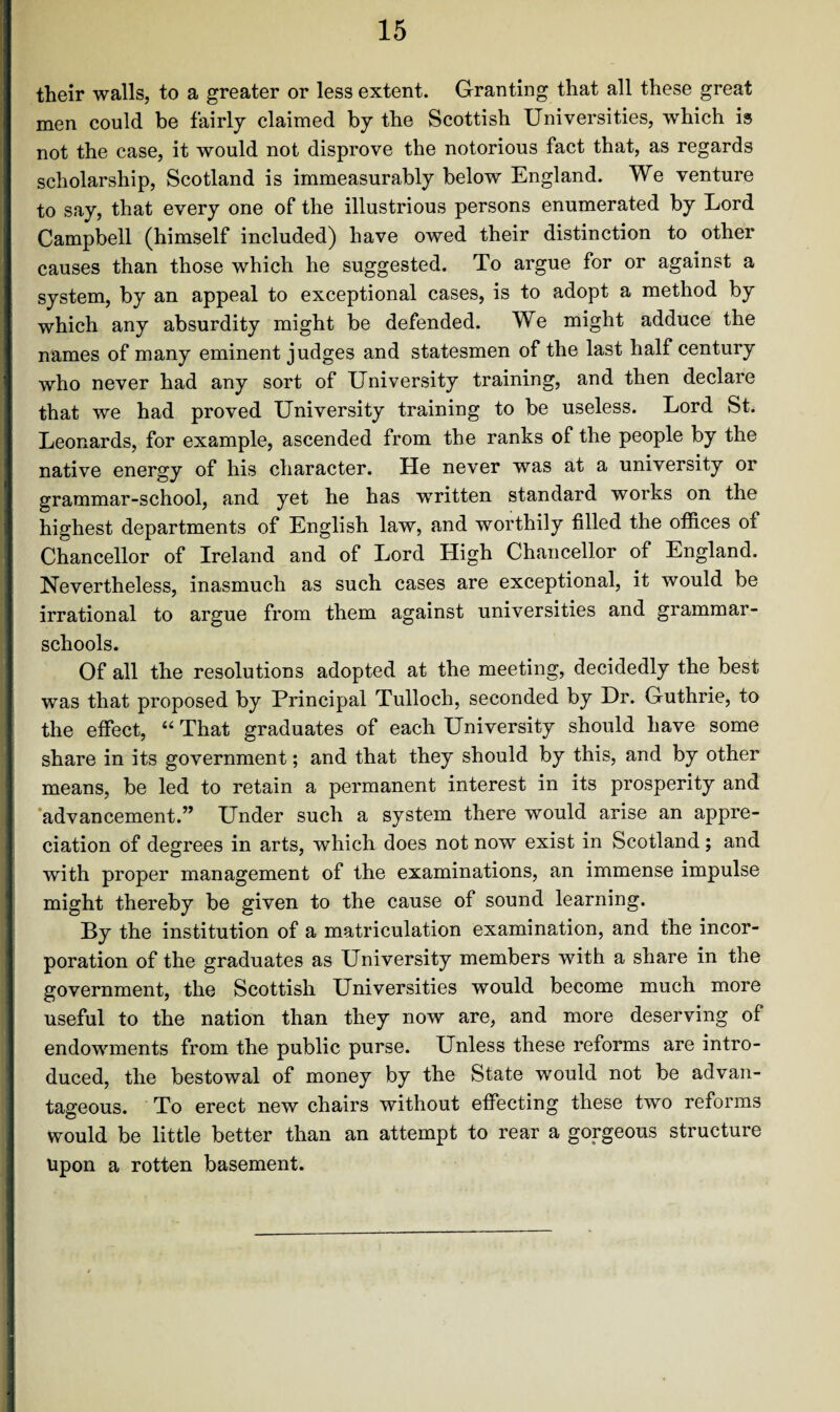 their walls, to a greater or less extent. Granting that all these great men could be fairly claimed by the Scottish Universities, which is not the case, it would not disprove the notorious fact that, as regards scholarship, Scotland is immeasurably below England. We venture to say, that every one of the illustrious persons enumerated by Lord Campbell (himself included) have owed their distinction to other causes than those which he suggested. To argue for or against a system, by an appeal to exceptional cases, is to adopt a method by which any absurdity might be defended. We might adduce the names of many eminent judges and statesmen of the last half century who never had any sort of University training, and then declare that we had proved University training to be useless. Lord St. Leonards, for example, ascended from the ranks of the people by the native energy of his character. He never was at a university or grammar-school, and yet he has written standard works on the highest departments of English law, and worthily filled the offices of Chancellor of Ireland and of Lord High Chancellor of England. Nevertheless, inasmuch as such cases are exceptional, it would be irrational to argue from them against universities and grammar- schools. Of all the resolutions adopted at the meeting, decidedly the best was that proposed by Principal Tulloch, seconded by Dr. Guthrie, to the effect, “ That graduates of each University should have some share in its government; and that they should by this, and by other means, be led to retain a permanent interest in its prosperity and advancement.” Under such a system there would arise an appre¬ ciation of degrees in arts, which does not now exist in Scotland; and with proper management of the examinations, an immense impulse might thereby be given to the cause of sound learning. By the institution of a matriculation examination, and the incor¬ poration of the graduates as University members with a share in the government, the Scottish Universities would become much more useful to the nation than they now are, and more deserving of endowments from the public purse. Unless these reforms are intro¬ duced, the bestowal of money by the State would not be advan¬ tageous. To erect new chairs without effecting these two reforms would be little better than an attempt to rear a gorgeous structure Upon a rotten basement.