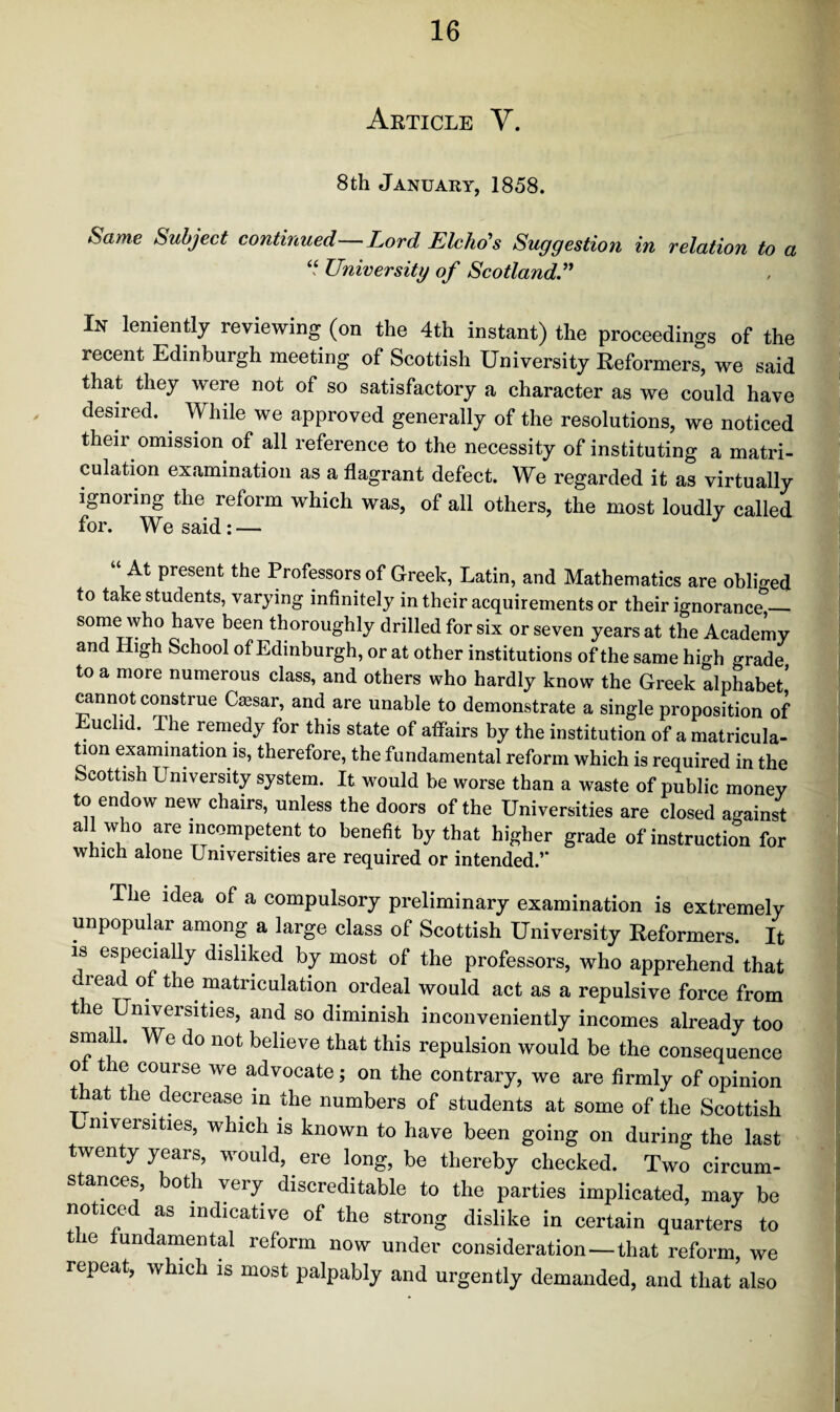 Article V. 8th January, 1858. Same Subject continued—Lord Elcho's Suggestion in relation to a “ University of Scotland .” In leniently reviewing (on the 4th instant) the proceedings of the recent Edinburgh meeting of Scottish University Reformers, we said that they were not of so satisfactory a character as we could have desired. While we approved generally of the resolutions, we noticed their omission of all reference to the necessity of instituting a matri¬ culation examination as a flagrant defect. We regarded it as virtually ignoring the reform which was, of all others, the most loudly called for. We said: — “At present the Professors of Greek, Latin, and Mathematics are obliged to take students, varying infinitely in their acquirements or their ignorance_ some who have been thoroughly drilled for six or seven years at the Academy and High School of Edinburgh, or at other institutions of the same high grade to a more numerous class, and others who hardly know the Greek alphabet' cannot construe Caesar, and are unable to demonstrate a single proposition of Euclid. The remedy for this state of affairs by the institution of a matricula¬ tion examination is, therefore, the fundamental reform which is required in the Scottish University system. It would be worse than a waste of public money to endow new chairs, unless the doors of the Universities are closed against all who are incompetent to benefit by that higher grade of instruction for which alone Universities are required or intended.’* The idea of a compulsory preliminary examination is extremely unpopular among a large class of Scottish University Reformers. It is especially disliked by most of the professors, who apprehend that , read of the matriculation ordeal would act as a repulsive force from the Universities, and so diminish inconveniently incomes already too small. We do not believe that this repulsion would be the consequence o tie course we advocate; on the contrary, we are firmly of opinion tiat the decrease in the numbers of students at some of the Scottish Lmversities, which is known to have been going on during the last twenty years, would, ere long, be thereby checked. Two circum¬ stances, both very discreditable to the parties implicated, may be noticed as indicative of the strong dislike in certain quarters to t ie fundamental reform now under consideration — that reform, we lepeat, which is most palpably and urgently demanded, and that also