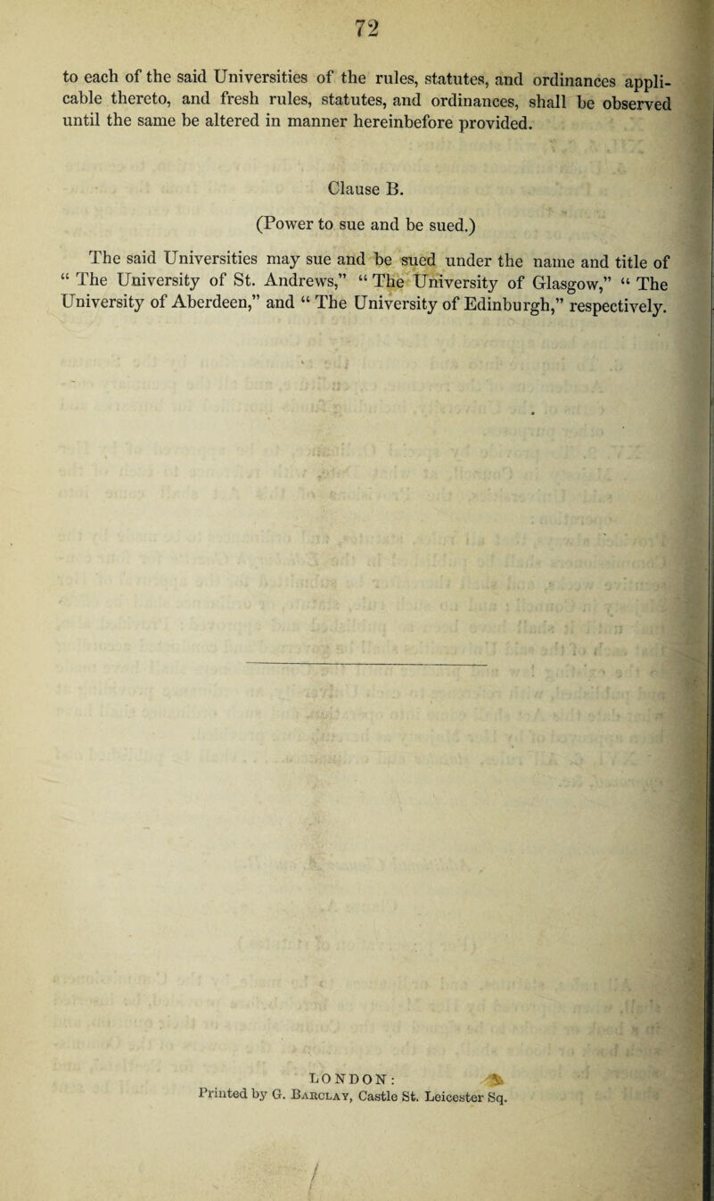 to each of the said Universities of the rules, statutes, and ordinances appli¬ cable thereto, and fresh rules, statutes, and ordinances, shall be observed until the same be altered in manner hereinbefore provided. Clause B. (Power to sue and be sued.) The said Universities may sue and be sued under the name and title of “ The University of St. Andrews,” “ The University of Glasgow,” “ The University of Aberdeen,” and “ The University of Edinburgh,” respectively. : '■ ■ ■ . LONDON: - \ Printed by G. Barclay, Castle St. Leicester Sq. /