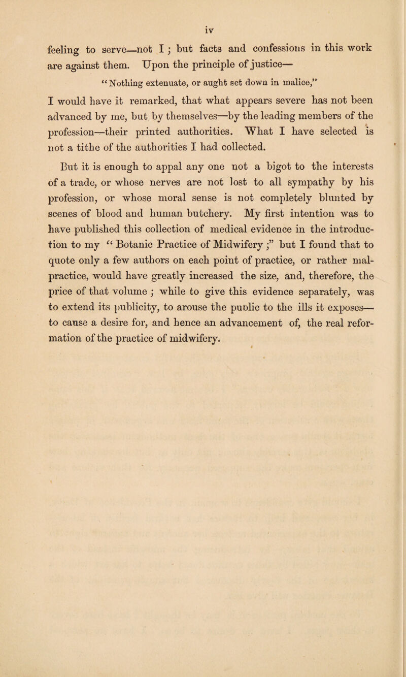 feeling to serve_not I ; but facts and confessions in this work are against them. Upon the principle of justice— “Nothing extenuate, or aught set down in malice,” I would have it remarked, that what appears severe has not been advanced by me, but by themselves—by the leading members of the * profession-^their printed authorities. What I have selected is not a tithe of the authorities I had collected. But it is enough to appal any one not a bigot to the interests of a trade, or whose nerves are not lost to all sympathy by his profession, or whose moral sense is not completely blunted by scenes of blood and human butchery. My first intention was to have published this collection of medical evidence in the introduc¬ tion to my Botanic Practice of Midwiferybut I found that to quote only a few authors on each point of practice, or rather mal¬ practice, would have greatly increased the size, and, therefore, the price of that volume ; while to give this evidence separately, was to extend its publicity, to arouse the public to the ills it expioses— to cause a desire for, and hence an advancement of^ the real refor¬ mation of the practice of midwifery.