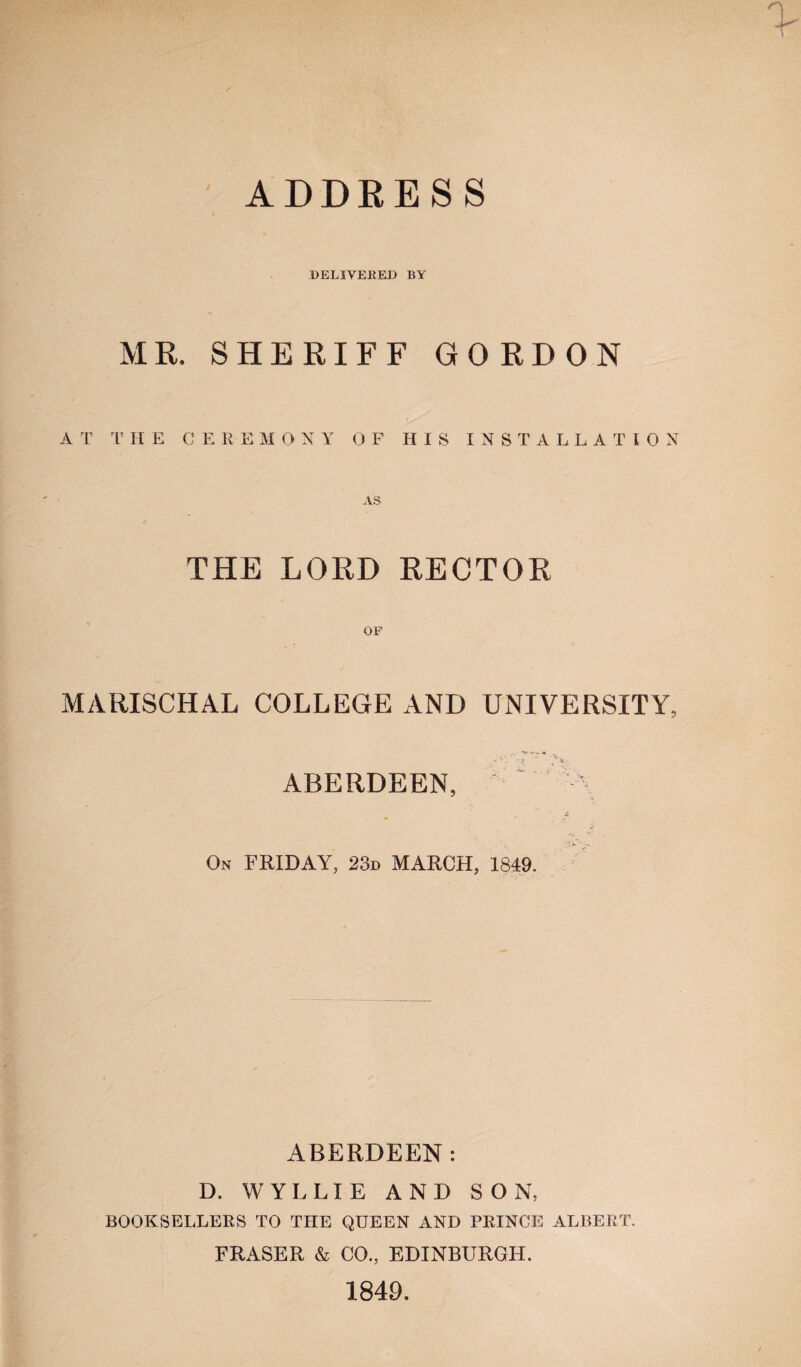 ADDRESS DELIVERED BY MR. SHERIFF GORDON A T T HE CEREMONY OF HIS INSTALLATION THE LORD RECTOR MARISCHAL COLLEGE AND UNIVERSITY, ... ’v- * ' v*. ABERDEEN,  \ 4, On FRIDAY, 23d MARCH, 1849. ABERDEEN: D. WYLLIE AND SON, BOOKSELLERS TO THE QUEEN AND PRINCE ALBERT. FRASER & CO., EDINBURGH. 1849.