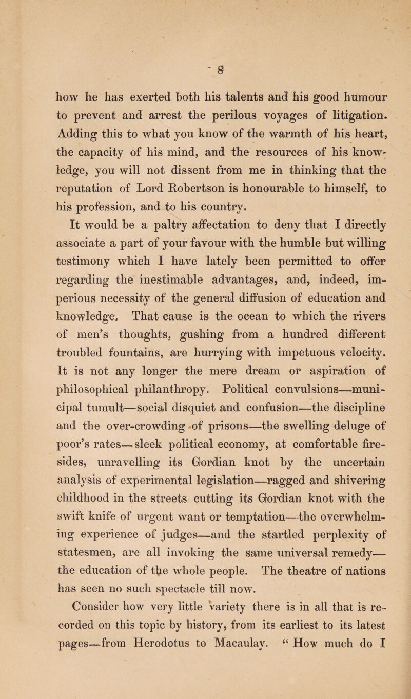 how he has exerted both his talents and his good humour to prevent and arrest the perilous voyages of litigation. Adding this to what you know of the warmth of his heart, the capacity of his mind, and the resources of his know- ledge, you will not dissent from me in thinking that the reputation of Lord Robertson is honourable to himself, to his profession, and to his country. It would be a paltry affectation to deny that I directly associate a part of your favour with the humble but willing testimony which I have lately been permitted to offer regarding the inestimable advantages, and, indeed, im¬ perious necessity of the general diffusion of education and knowledge. That cause is the ocean to which the rivers of men's thoughts, gushing from a hundred different troubled fountains, are hurrying with impetuous velocity. It is not any longer the mere dream or aspiration of philosophical philanthropy. Political convulsions—muni¬ cipal tumult—social disquiet and confusion—the discipline and the over-crowding of prisons—the swelling deluge of poor's rates—sleek political economy, at comfortable fire¬ sides, unravelling its Gordian knot by the uncertain analysis of experimental legislation—ragged and shivering childhood in the streets cutting its Gordian knot with the swift knife of urgent want or temptation—the overwhelm¬ ing experience of judges—and the startled perplexity of statesmen, are all invoking the same universal remedy— the education of the whole people. The theatre of nations has seen no such spectacle till now. Consider how very little variety there is in all that is re¬ corded on this topic by history, from its earliest to its latest pages—from Herodotus to Macaulay. “ How much do I