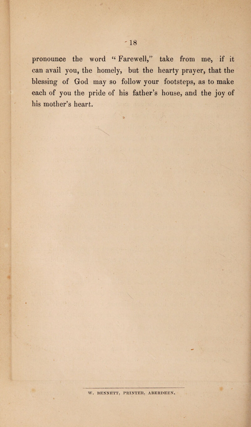 pronounce the word 44 Farewell,” take from me, if it can avail you, the homely, but the hearty prayer, that the blessing of God may so follow your footsteps, as to make each of you the pride of his father’s house, and the joy of his mother’s heart. x W. BENNETT, PRINTER, ABERDEEN.