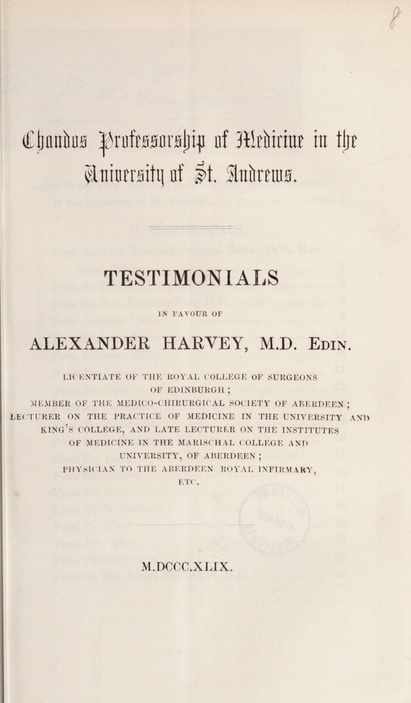 Cijmxhua Irutanruliin uf jHifririni' in tljr inim’rsitu uf If. Mnttns. TESTIMONIALS IN FAVOUR OF ALEXANDER HARVEY, M.D. Erin. LICENTIATE OF THE ROYAL COLLEGE OF SURGEONS OF EDINBURGH ; MEMBER OF THE MEDICO-CHIRURGICAL SOCIETY OF ABERDEEN; LECTURER ON THE PRACTICE OF MEDICINE IN THE UNIVERSITY AND KING’S COLLEGE, AND LATE LECTURER ON THE INSTITUTES OF MEDICINE IN THE MARISCHAL COLLEGE AND UNIVERSITY', OF ARERDEEN ; PHYSICIAN TO THE ABERDEEN ROYAL INFIRMARY, ETC. M.DCCC.XLIX