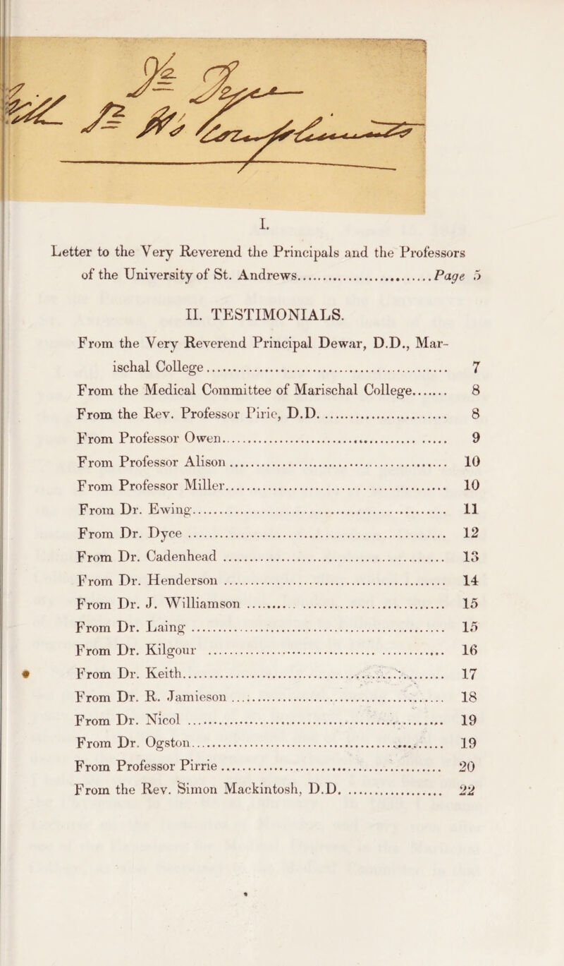 a— 5? • Letter to the Very Reverend the Principals and the Professors of the University of St. Andrews.Page 5 II. TESTIMONIALS. From the Very Reverend Principal Dewar, D.D., Mar- ischal College. 7 From the Medical Committee of Marischal College. 8 From the Rev. Professor Pirie, D.D. 8 From Professor Owen... 9 From Professor Alison. 10 From Professor Miller. 10 From Dr. Ewing. 11 From Dr. Dyce . 12 From Dr. Cadenhead . 13 From Dr. Henderson . 14 From Dr. J. Williamson . 15 From Dr. Laing. 15 From Dr. Kilgonr . 10 • From Dr. Keith... 17 From Dr. R. Jamieson .. 18 From Dr. Nicol . 19 From Dr. Ogston. 19 From Professor Pirrie... 20 From the Rev. Simon Mackintosh, D.D.. 22 %