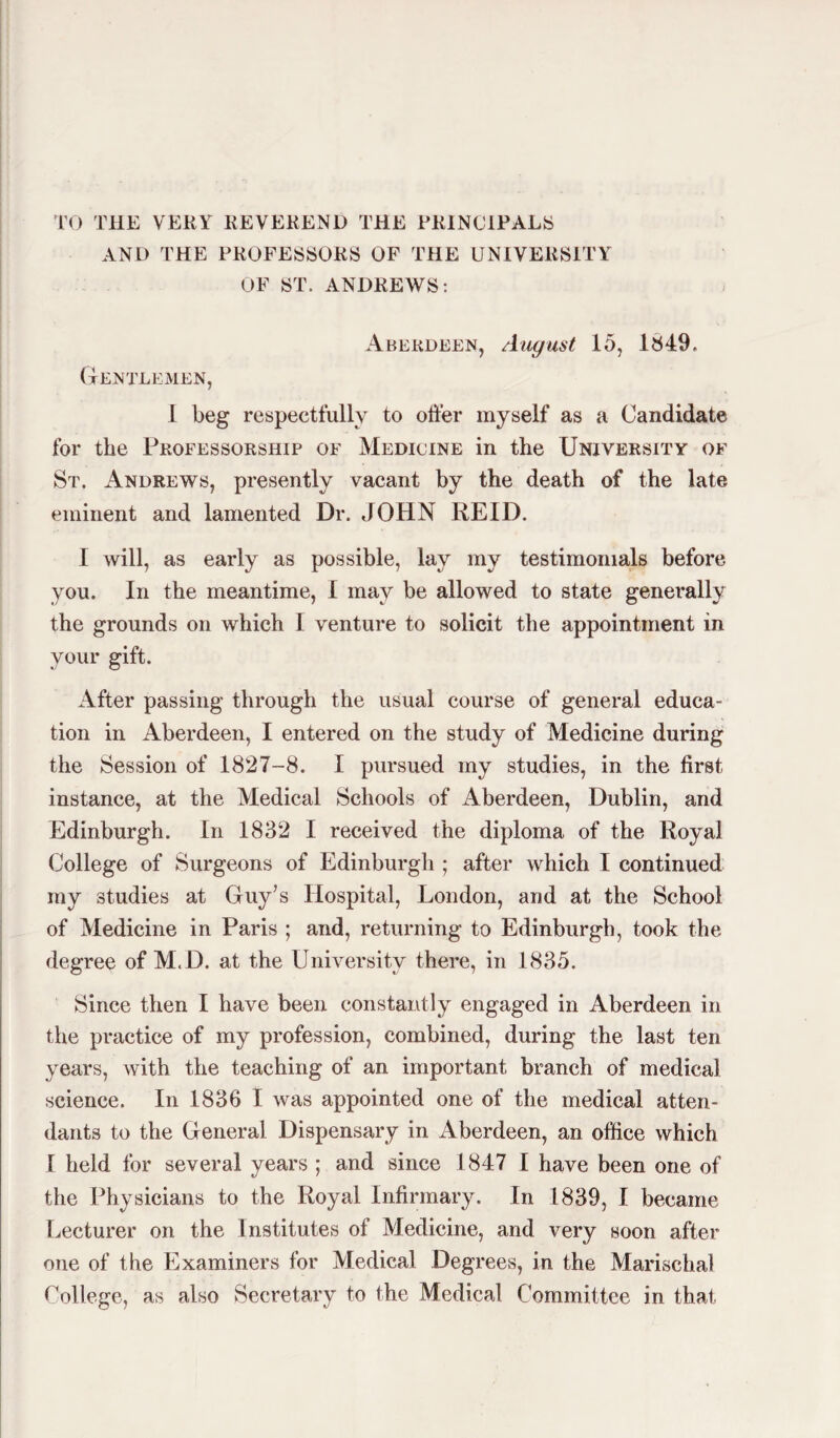 TO THE VERY REVEREND THE PRINCIPALS AND THE PROFESSORS OF THE UNIVERSITY OF ST. ANDREWS: Aberdeen, August 15, 1849. Gentlemen, 1 beg respectfully to offer myself as a Candidate for the Professorship of Medicine in the University of St. Andrews, presently vacant by the death of the late eminent and lamented Dr. JOHN REID. I will, as early as possible, lay my testimonials before you. In the meantime, I may be allowed to state generally the grounds on which 1 venture to solicit the appointment in your gift. After passing through the usual course of general educa¬ tion in Aberdeen, I entered on the study of Medicine during the Session of 1827-8. I pursued my studies, in the first instance, at the Medical Schools of Aberdeen, Dublin, and Edinburgh. In 1832 I received the diploma of the Royal College of Surgeons of Edinburgh ; after which I continued my studies at Guy’s Hospital, London, and at the School of Medicine in Paris ; and, returning to Edinburgh, took the degree of M.D. at the University there, in 1835. Since then I have been constantly engaged in Aberdeen in the practice of my profession, combined, during the last ten years, with the teaching of an important branch of medical science. In 1836 I was appointed one of the medical atten¬ dants to the General Dispensary in Aberdeen, an office which f held for several years ; and since 1847 1 have been one of the Physicians to the Royal Infirmary. In 1839, I became Lecturer on the Institutes of Medicine, and very soon after one of the Examiners tor Medical Degrees, in the Marischal College, as also Secretary to the Medical Committee in that