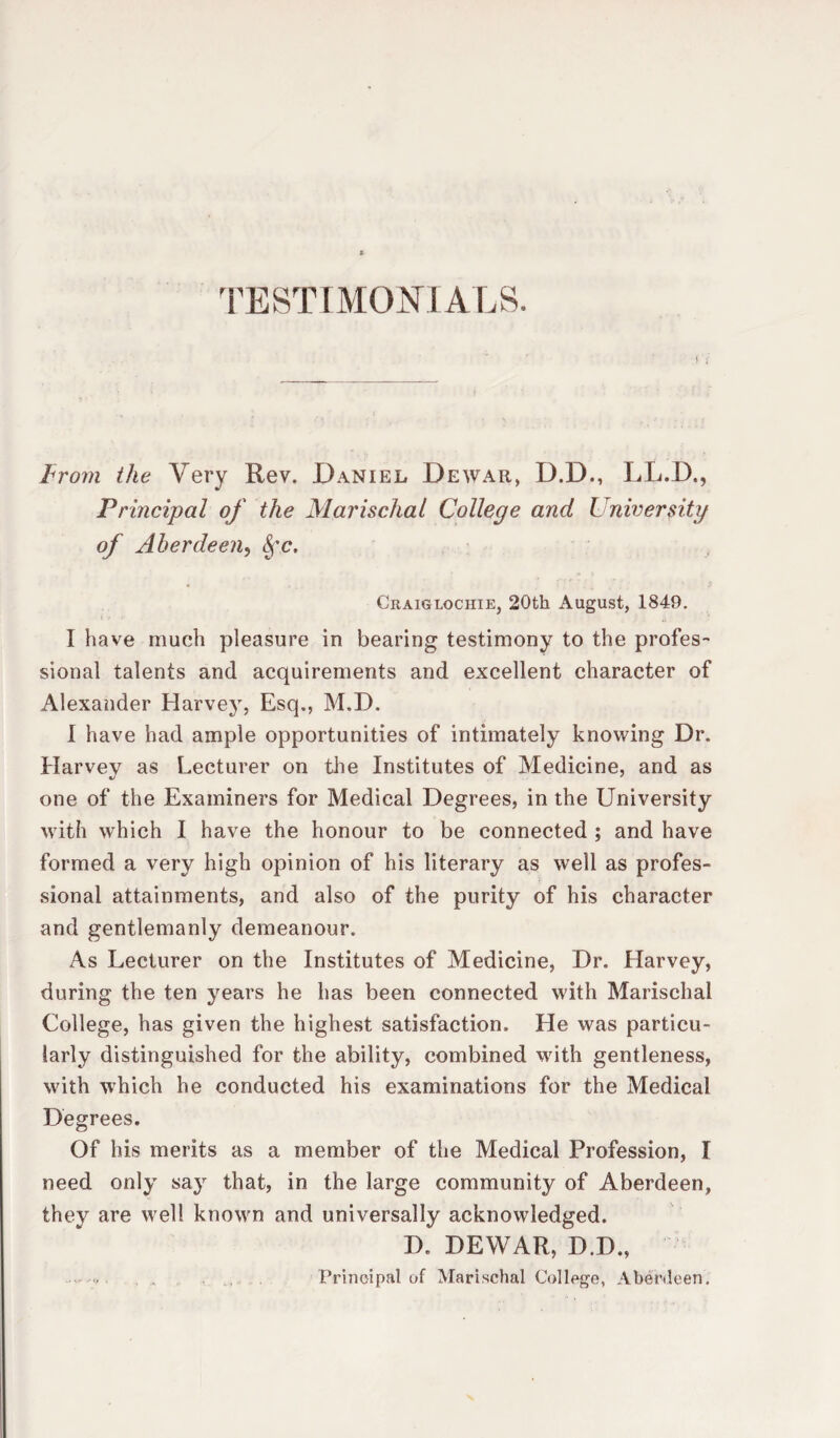 TESTIMONIALS. From the Very Rev. Daniel Dewar, D.D., LL.D., Principal of the Marischal College and University of Aberdeen, Sfc, Craiglociiie, 20th August, 1849. I have much pleasure in bearing testimony to the profes¬ sional talents and acquirements and excellent character of Alexander Harvey, Esq., M.D. I have had ample opportunities of intimately knowing Dr. Harvev as Lecturer on the Institutes of Medicine, and as one of the Examiners for Medical Degrees, in the University with which I have the honour to be connected ; and have formed a very high opinion of his literary as well as profes¬ sional attainments, and also of the purity of his character and gentlemanly demeanour. As Lecturer on the Institutes of Medicine, Dr. Harvey, during the ten years he has been connected with Marischal College, has given the highest satisfaction. He was particu¬ larly distinguished for the ability, combined with gentleness, with which he conducted his examinations for the Medical Degrees. Of his merits as a member of the Medical Profession, I need only sa}r that, in the large community of Aberdeen, they are well known and universally acknowledged. D. DEWAR, D.D., Principal of Marischal College, Aberdeen.