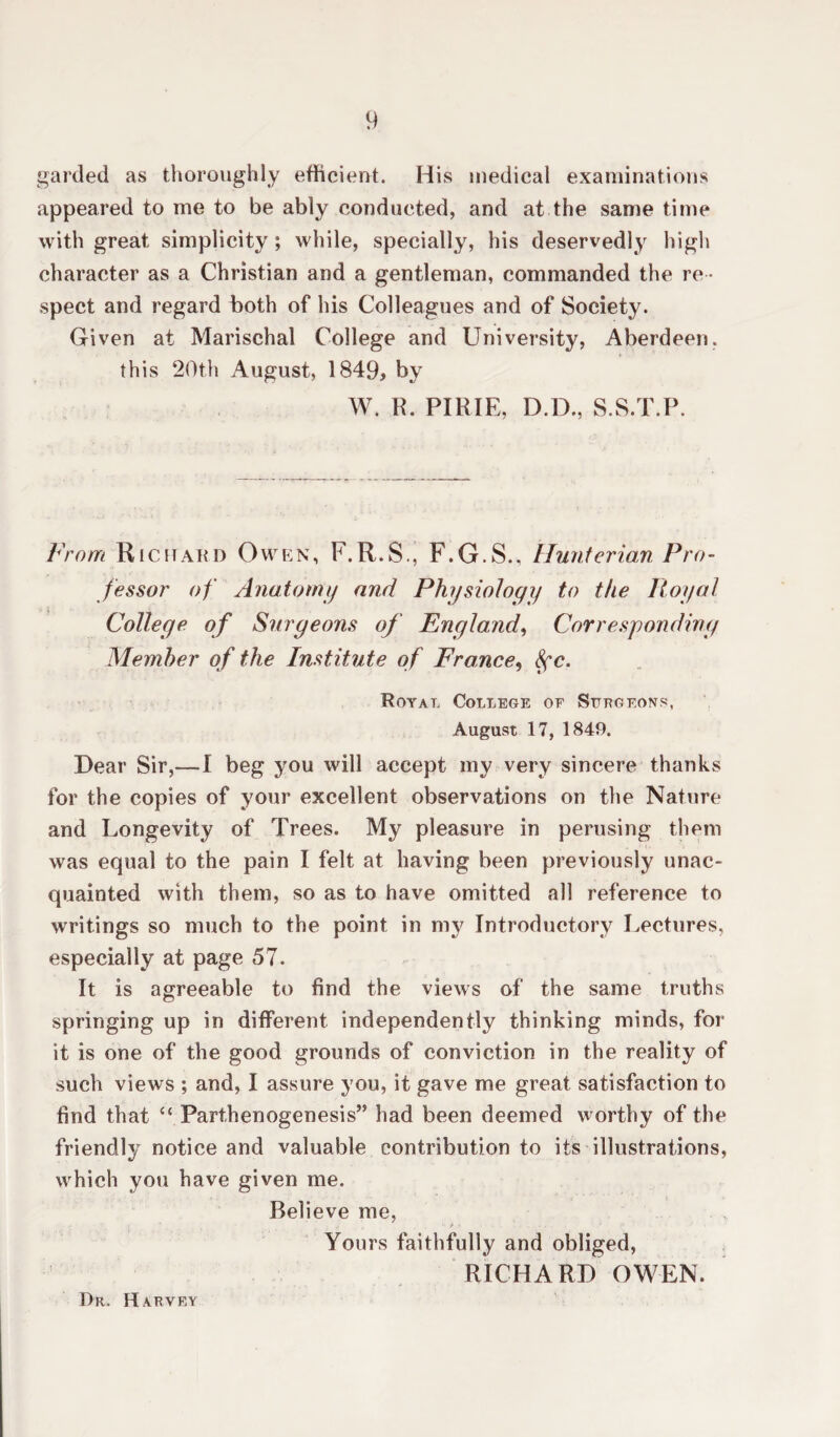 garded as thoroughly efficient. His medical examinations appeared to me to be ably conducted, and at the same time with great simplicity; while, specially, his deservedly high character as a Christian and a gentleman, commanded the re ¬ spect and regard both of his Colleagues and of Society. Given at Marischal College and University, Aberdeen, this 20th August, 1849* by W. R. PIRIE, D.D., S.S.T.P. From Richard Owen, F.R.S., F.G.S., Hunterian Pro¬ fessor of Anatomy and Physiology to the Royal College of Surgeons of England, Corresponding Member of the Institute of France, Sfc. Royal College of Surgeons, August 17, 1849. Dear Sir,—! beg you will accept my very sincere thanks for the copies of your excellent observations on the Nature and Longevity of Trees. My pleasure in perusing them was equal to the pain I felt at having been previously unac¬ quainted with them, so as to have omitted all reference to writings so much to the point in my Introductory Lectures, especially at page 57. It is agreeable to find the views of the same truths springing up in different, independently thinking minds, for it is one of the good grounds of conviction in the reality of such views ; and, I assure you, it gave me great satisfaction to find that “ Parthenogenesis” had been deemed worthy of the friendly notice and valuable contribution to its illustrations, which you have given me. Believe me, i _ _ - ■} - • . . .* Yours faithfully and obliged, RICHARD OWEN. Dr. Harvey