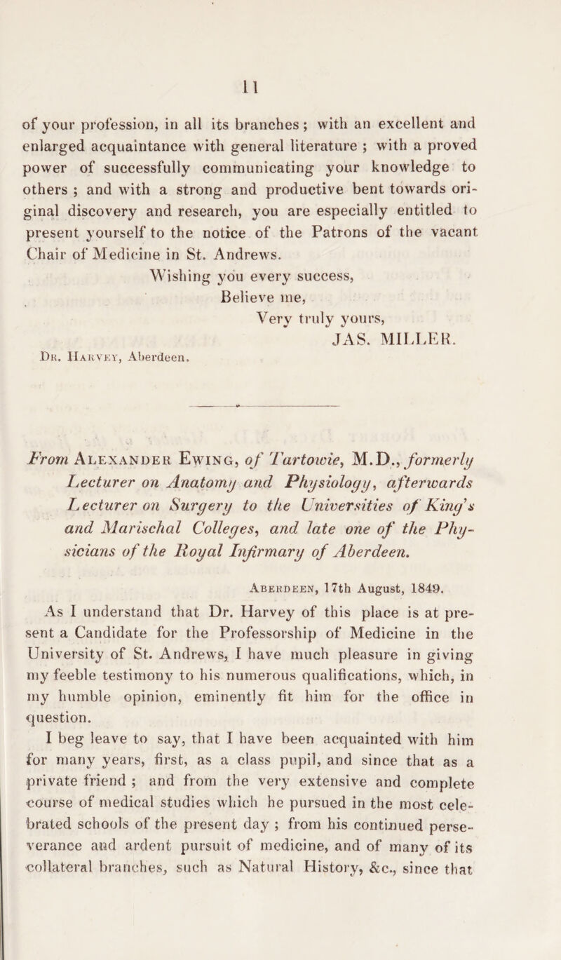 of your profession, in all its branches; with an excellent and enlarged acquaintance with general literature ; with a proved power of successfully communicating your knowledge to others ; and with a strong and productive bent towards ori¬ ginal discovery and research, you are especially entitled to present yourself to the notice of the Patrons of the vacant Chair of Medicine in St. Andrews. Wishing you every success, Believe me, Very truly yours, JAS. MILLER. Du. Harvey, Aberdeen. From Alexander Ewing, of Tartowie, M.Dformerly Lecturer on Anatomy and Physiology, afterwards Lecturer on Surgery to the Universities of King's and Marischal Colleges, arid late one of the Phy¬ sicians of the Hoy at Infirmary of Aberdeen. Aberdeen, 17th August, 1849. As 1 understand that Dr. Harvey of this place is at pre¬ sent a Candidate for the Professorship of Medicine in the University of St. Andrews, I have much pleasure in giving my feeble testimony to his numerous qualifications, which, in my humble opinion, eminently fit him for the office in question. I beg leave to say, that I have been acquainted with him for many years, first, as a class pupil, and since that as a private friend ; and from the very extensive and complete course of medical studies which he pursued in the most cele¬ brated schools of the present day ; from his continued perse¬ verance and ardent pursuit of medicine, and of many of its collateral branches, such as Natural History, &c., since that