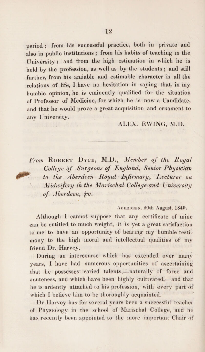 period; from his successful practice, both in private and also in public institutions ; from his habits of teaching in the University ; and from the high estimation in which he is held by the profession, as well as by the students ; and still further, from his amiable and estimable character in all the relations of life, I have no hesitation in saying that, in my humble opinion, he is eminently qualified for the situation of Professor of Medicine, for which he is now a Candidate, and that he would prove a great acquisition and ornament to any University. ALEX. EWING, M.D. From Robert Dyce, M.D., Member of the Royal College of Surgeons of England, Senior Physician to the Aberdeen Royal Infirmary, Lecturer on Midwifery in the Marischal College and University of Aberdeen, frc. Aberdeen, 20th August, 1849. Although I cannot suppose that any certificate of mine can be entitled to much weight, it is yet a great satisfaction to me to have an opportunity of bearing my humble testi¬ mony to the high moral and intellectual qualities of my friend Dr. Harvey. During an intercourse which has extended over many years, I have had numerous opportunities of ascertaining that he possesses varied talents,—naturally of force and acuteness, and which have been highly cultivated,—and that lie is ardently attached to his profession, with every part of which 1 believe him to be thoroughly acquainted. Dr Harvey has for several years been a successful teacher of Physiology in the school of Marischal College, and he has recently been appointed to the more important Chair of