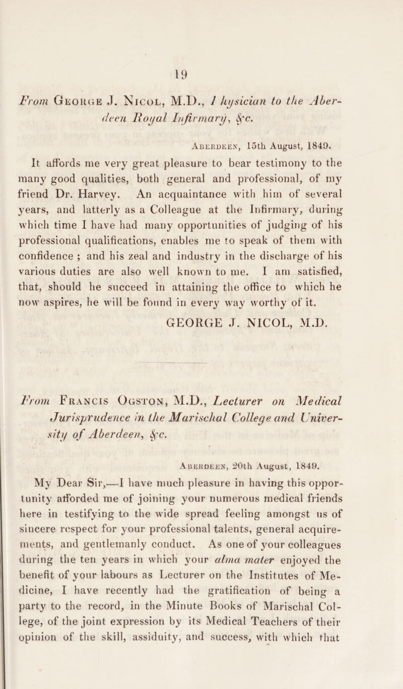 deen Royal Infirmary, Aberdeen, loth August, 1849. It affords me very great pleasure to bear testimony to the many good qualities, both general and professional, of my friend Dr. Harvey. An acquaintance with him of several years, and latterly as a Colleague at the Infirmary, during which time I have had many opportunities of judging of his professional qualifications, enables me to speak of them with confidence ; and his zeal and industry in the discharge of his various duties are also well known to me. I am satisfied, that, should he succeed in attaining the office to which he now aspires, he will be found in every way worthy of it. GEORGE J. NICOL, M.D. From Francis Ogston, M.D,, Lecturer on Medical Jurisprudence in the Marischal College and Univer¬ sity of Aberdeen, fyc. Aberdeen, 50th August, 1849. My Dear Sir,—I have much pleasure in having this oppor¬ tunity alforded me of joining your numerous medical friends here in testifying to the wide spread feeling amongst us of sincere respect for your professional talents, general acquire¬ ments, and gentlemanly conduct. As one of your colleagues during the ten years in which your alma mater enjoyed the benefit of your labours as Lecturer on the Institutes of Me¬ dicine, I have recently had the gratification of being a party to the record, in the Minute Books of Marischal Col¬ lege, of the joint expression by its Medical Teachers of their opinion of the skill, assiduity, and success, with which that