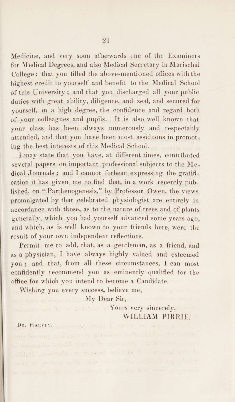 *21 Medicine, and very soon afterwards one of the Examiners for Medical Degrees, and also Medical Secretary in Marisehal College ; that you filled the above-mentioned offices with the highest credit to yourself and benefit to the Medical School of this University; and that you discharged all your public duties with great ability, diligence, and zeal, and secured for yourself, in a high degree, the confidence and regard both of your colleagues and pupils. It is also well known that your class has been always numerously and respectably attended, and that you have been most assiduous in promot¬ ing the best interests of this Medical School. I may state that you have, at different times, contributed several papers on important professional subjects to the Me¬ dical Journals ; and I cannot forbear expressing the gratifi¬ cation it has given me to find that, in a work recently pub¬ lished, on “ Parthenogenesis,” by Professor Owen, the views promulgated by that celebrated physiologist are entirely in accordance with those, as to the nature of trees and of plants generally, which you had yourself advanced some years ago, and which, as is well known to your friends here, were the result of your own independent reflections. Permit me to add, that, as a gentleman, as a friend, and as a physician, I have always highly valued and esteemed you ; and that, from all these circumstances, I can most confidently recommend you as eminently qualified for the office for which vou intend to become a Candidate. «/ Wishing you every success, believe me. My Dear Sir, Yours very sincerely, WILLIAM PIRRIE.