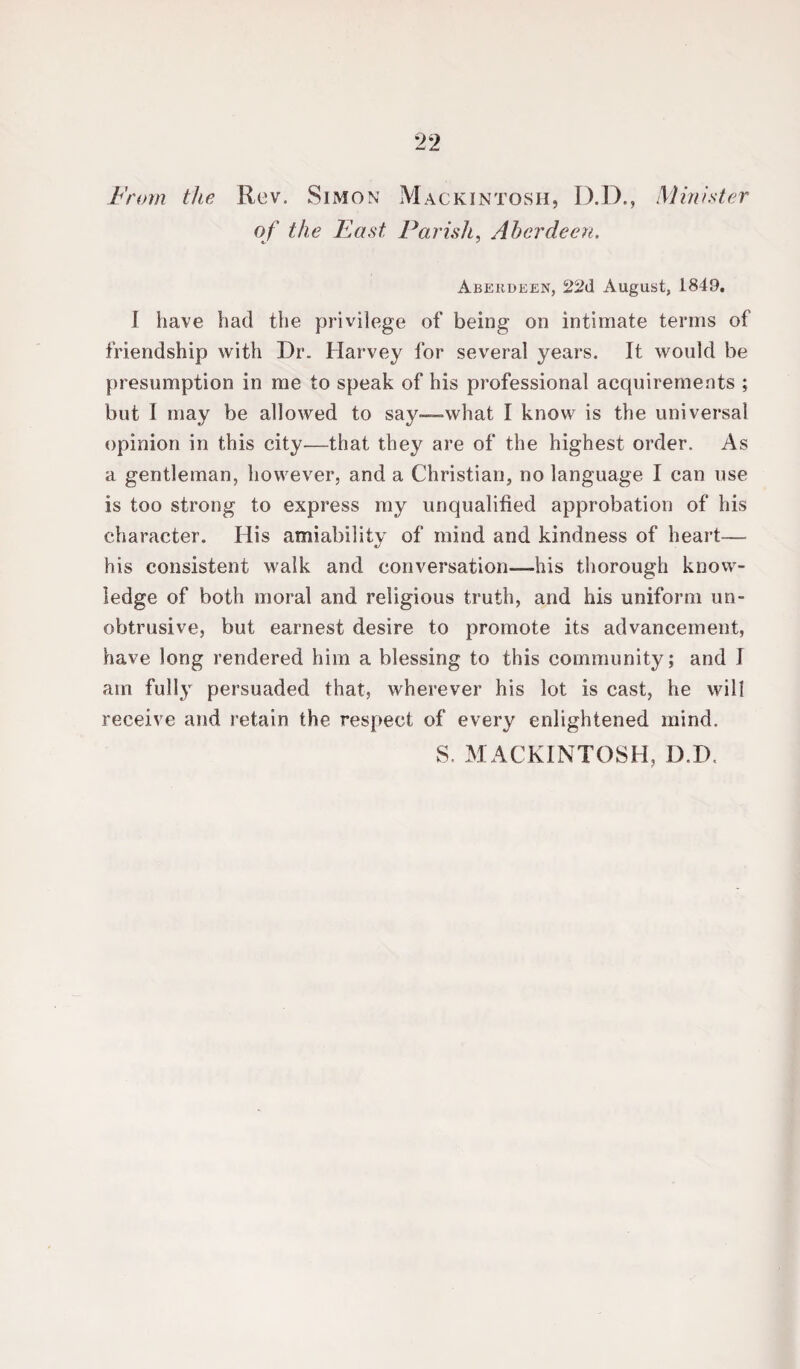 From the Rev. Simon Mackintosh, D.D., Minister of the East Parish, Aberdeen. Aberdeen, August, 1849. I have had the privilege of being on intimate terms of friendship with Dr. Harvey for several years. It would be presumption in me to speak of his professional acquirements ; but I may be allowed to say—-what I know is the universal opinion in this city—that they are of the highest order. As a gentleman, however, and a Christian, no language I can use is too strong to express ray unqualified approbation of his character. His amiability of mind and kindness of heart— his consistent walk and conversation—his thorough know¬ ledge of both moral and religious truth, and his uniform un¬ obtrusive, but earnest desire to promote its advancement, have long rendered him a blessing to this community; and J am fully persuaded that, wherever his lot is cast, he will receive and retain the respect of every enlightened mind. S. MACKINTOSH, D.D.