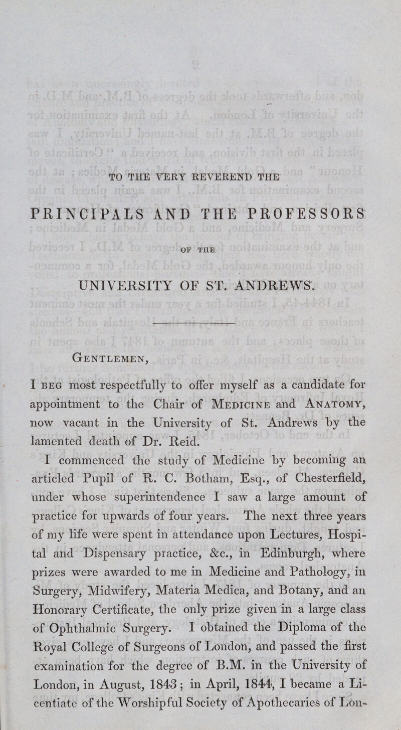 TO THE VERY REVEREND THE PRINCIPALS AND THE PROFESSORS OF THE UNIVERSITY OF ST. ANDREWS. Gentlemen, I BEG most respectfully to offer myself as a candidate for appointment to the Chair of Medicine and Anatomy, now vacant in the University of St. Andrews by the lamented death of Dr. Reid. I commenced the study of Medicine by becoming an articled Pupil of R. C. Botham, Esq., of Chesterfield, under whose superintendence I saw a large amount of practice for upwards of four years. The next three years of my life were spent in attendance upon Lectures, Hospi¬ tal and Dispensary practice, &:c., in Edinburgh, where prizes were awarded to me in Medicine and Pathology, in Surgery, Midwifery, Materia Medica, and Botany, and an Honorary Certificate, the only prize given in a large class of Ophthalmic Surgery. I obtained the Diploma of the Royal College of Surgeons of London, and passed the first examination for the degree of B.M. in the University of London, in August, 1843 ; in April, 1844, I became a Li¬ centiate of the Worshipful Society of Apothecaries of Lon-