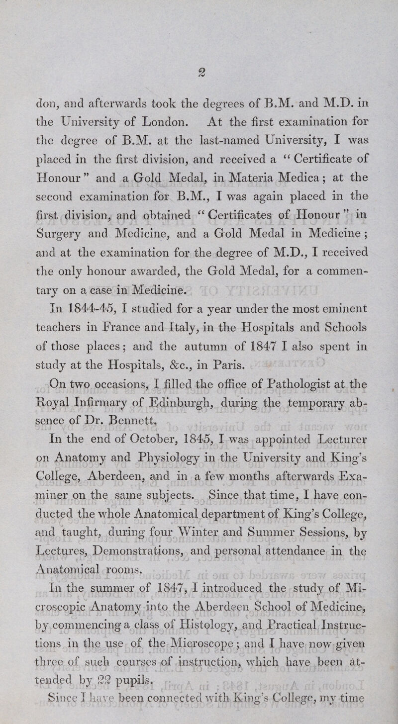 don, and afterwards took tlie degrees of B.M. and M.D. in tlie University of London. At the first examination for the degree of B.M. at the last-named University, I was placed in the first division, and received a “ Certificate of Honour ” and a Gold Medal, in Materia Medica; at the second examination for B.M., I was again placed in the first division, and obtained ‘‘ Certificates of Honour ” in Surgery and Medicine, and a Gold Medal in Medicine ; and at the examination for the degree of M.D., I received the only honour awarded, the Gold Medal, for a commen¬ tary on a case in Medicine. In 1844-45, I studied for a year under the most eminent teachers in France and Italy, in the Hospitals and Schools of those places; and the autumn of 1847 I also spent in study at the Hospitals, &c., in Paris. On two occasions, I filled the office of Pathologist at the Royal Infirmary of Fdinburgh, during the temporary ab¬ sence of Dr. Bennett. In the end of October, 1845, I was appointed Lecturer on Anatomy and Physiology in the University and King’s College, Aberdeen, and in a few months afterwards Exa¬ miner on the same subjects. Since that time, I have con¬ ducted the whole Anatomical department of King’s College, and taught, during four Winter and Summer Sessions, by Lectures, Demonstrations, and personal attendance in the Anatomical rooms. In the summer of 1847, I introduced the study of Mi¬ croscopic Anatomy into the Aberdeen School of Medicine, by commencing a class of Histology, and Practical Instruc¬ tions in the use of the Microscope; and I have now given three of such courses of instruction, which have been at¬ tended by 22 pupils. Since I Iia\'e been connected with King’s College, my time