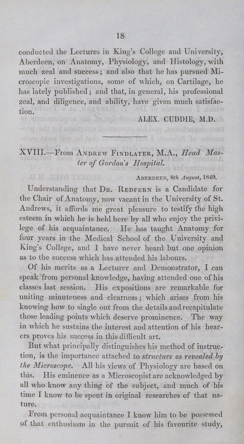 conducted the Lectures in King’s College and University, Aberdeen, on Anatomy, Physiology, and Histology, with much zeal and success; and also that he has pursued Mi¬ croscopic investigations, some of which, on Cartilage, he has lately published ; and that, in general, his professional zeal, and diligence, and ability, have given much satisfac¬ tion. ALEX. CUDDIE, M.D. XVIII.—-From Andrew Findlater, M.A., Head Mas¬ ter' of Gordons Hospital. Aberdeen, August, 1849. Understanding that Dr. Redfern is a Candidate for the Chair of Anatomy, now vacant in the University of St. Andrews, it aifords me great pleasure to testify the high esteem in which he is held here by all who enjoy the privi¬ lege of his acquaintance. He has taught Anatomy for four years in the Medical School of the University and King’s College, and I have never heard but one opinion as to the success which has attended his labours. Of his merits as a Lecturer and Demonstrator, I can speak from personal knowledge, having attended one of his classes last session. His expositions are remarkable for uniting minuteness and clearness ; which arises from his knowing how to single out from the details and recapitulate those leading points which deserve prominence. The way in which he sustains the interest and attention of his hear¬ ers proves his success in this difficult art. But what principally distinguishes his method of instruc¬ tion, is the importance attached to structure as revealed hy the Microscope. All his views of Physiology are based on this. His eminence as a Microscopist are acknowledged by all who know any thing of the subject, and much of his time I know to be spent in original researches of that na¬ ture. From personal acquaintance I know him to be possessed of that enthusiasm in the pursuit of his favourite study.