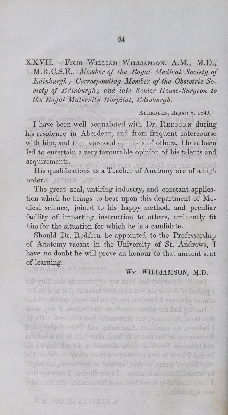 S4 XXVIl. — From William Williamson, A.M., M.D., M.R.C.S.E., Member of the Royal Medical Society of Edinburgh ; Corresponding Member of the Obstetric So¬ ciety of Edinburgh; and late Senior House-Surgeon to the Royal Maternity Hospital, Edinburgh. Aberdeen, August 8, 1849. I have been well acquainted with Dr. Redfern during his residence in Aberdeen, and from frequent intercourse with him, and the expressed opinions of others, I have been led to entertain a very favourable opinion of his talents and acquirements. His qualifications as a Teacher of Anatomy are of a high order. The great zeal, untiring industry, and constant applica¬ tion which he brings to bear upon this department of Me¬ dical science, joined to his happy method, and peculiar facility of imparting instruction to others, eminently fit him for the situation for which he is a candidate. Should Dr. Redfern he appointed to the Professorship of Anatomy vacant in the University of St. Andrews, I have no doubt he will prove an honour to that ancient seat of learning.