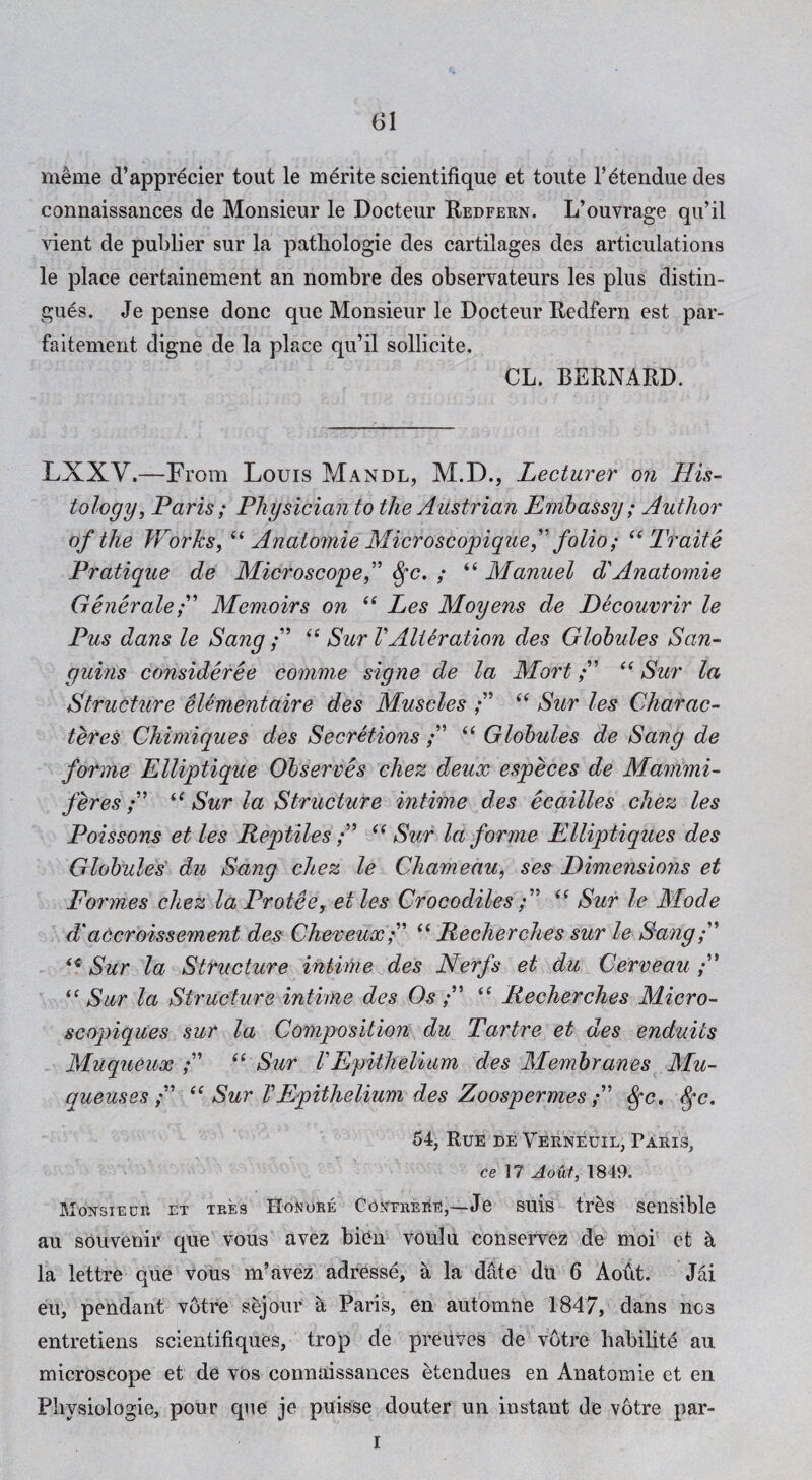 meme d’appr^cier tout le m^rite scientifique et toiite I’^tenduedes connaissances de Monsieur le Docteur Redfern. L’ouvrage qu’il vient de publier sur la patliologie des cartilages des articulations le place certainement an nombre des observateurs les plus distin- gues. Je pense done que Monsieur le Docteur Redfern est par- faitement digne de la place qu’il sollicite. CL. BERNARD. LXXV.—From Louis Mandl, M.D., Lecturer on His¬ tology, Paris; Physician to the Austrian Embassy; Author of the Works, Anatomie Microsco'piquef folio; Traite Pratique de Microscope,'^ ^c, ; “ Manuel d'Anatomic GenerateMemoirs on ‘‘ Les Moyens de Decouvrir le Pus dans le SangSur VAlteration des Globules San- guins consideree comme signe de la Mort Sur la Structure eUmentaire des Muscles Sur les Charac¬ ter es Chimiques des Secretions “ Globules de Sang de forme Elliptique Observes chez deux especes de Mammi- feres /” ‘‘ Sur la Structure intime des ecailles chez les Poissons et les ReptilesSur la forme Elliptiques des Globules du Sang chez le Chameau, ses Eimensions et Formes cliez la Protee, et les Crocodiles Sur le Mode d' accroissement des Cheveux “ Recherches sur le Sang Sur la Structure intime des Nerfs et du Cerveau Sur la Structure intime des Os“ Recherches Micro- seopiques sur la Composition du Tartre et des enduits Muqueux “ Siir tEpithelium des Membranes Mu- queuses Sur V Epithelium des Zoospermes ^c, ^c. 54, Rue de Verneuil, Paris, ce 17 Aotif, 1849. Monsiedr et tres Honore Gonterere,—Je suis trfes sensible au souvenir que vous avez bi^n voulu conservez de moi et ^ la lettre que vous m’avez adresse, a la date du 6 Aout. Jai eu, pendant vbtre sejour k Paris, en automne 1847, dans nos entretiens scientifiques, trop de preuves de votre Lability au microscope et de vos connaissances etendues en Anatomie et en Physiologie, pour que je puisse douter un instant de votre par- I