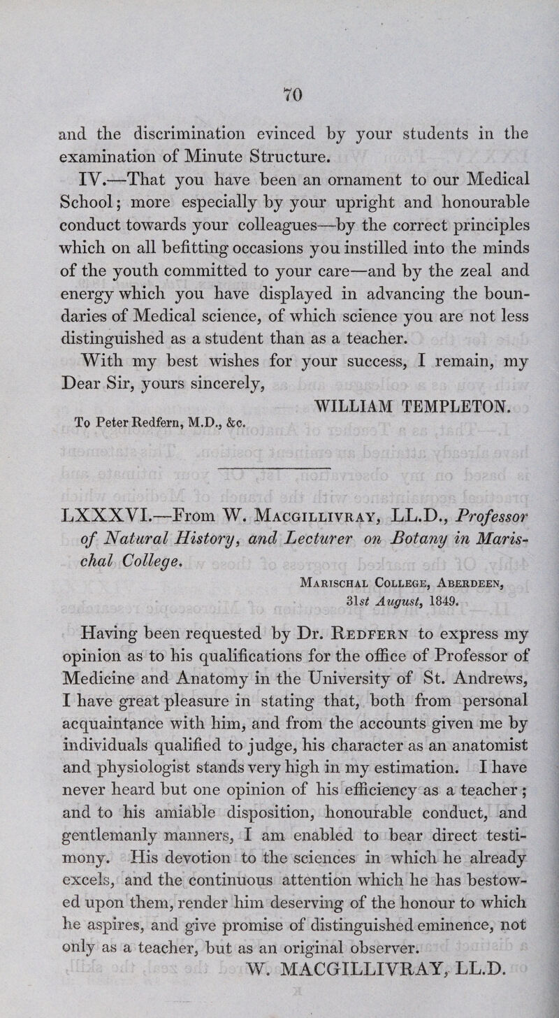 and the discrimination evinced by your students in the examination of Minute Structure. IV.—That you have been an ornament to our Medical School; more especially by your upright and honourable conduct towards your colleagues—by the correct principles which on all befitting occasions you instilled into the minds of the youth committed to your care—and by the zeal and energy which you have displayed in advancing the boun¬ daries of Medical science, of which science you are not less distinguished as a student than as a teacher. With my best wishes for your success, I remain, my Dear Sir, yours sincerely, WILLIAM TEMPLETON. To Peter Redfern, M.D., &c. LXXXVI.—From W. Macgillivray, LL.D., Professor of Natural History, and Lecturer on Botany in Maris- chal College. Marischal College, Aberdeen, 315^ August, 1849. Having been requested by Dr. Redfern to express my opinion as to his qualifications for the office of Professor of Medicine and Anatomy in the University of St. Andrews, I have great pleasure in stating that, both from personal acquaintance with him, and from the accounts given me by individuals qualified to judge, his character as an anatomist and physiologist stands very high in my estimation. I have never heard but one opinion of his efficiency as a teacher; and to his amiable disposition, honourable conduct, and gentlemanly manners, I am enabled to bear direct testi¬ mony. His devotion to the sciences in which he already excels, and the continuous attention which he has bestow¬ ed upon them, render him deserving of the honour to which he aspires, and give promise of distinguished eminence, not only as a teacher, but as an original observer. W. MACGILLIVRAY, LL.D.