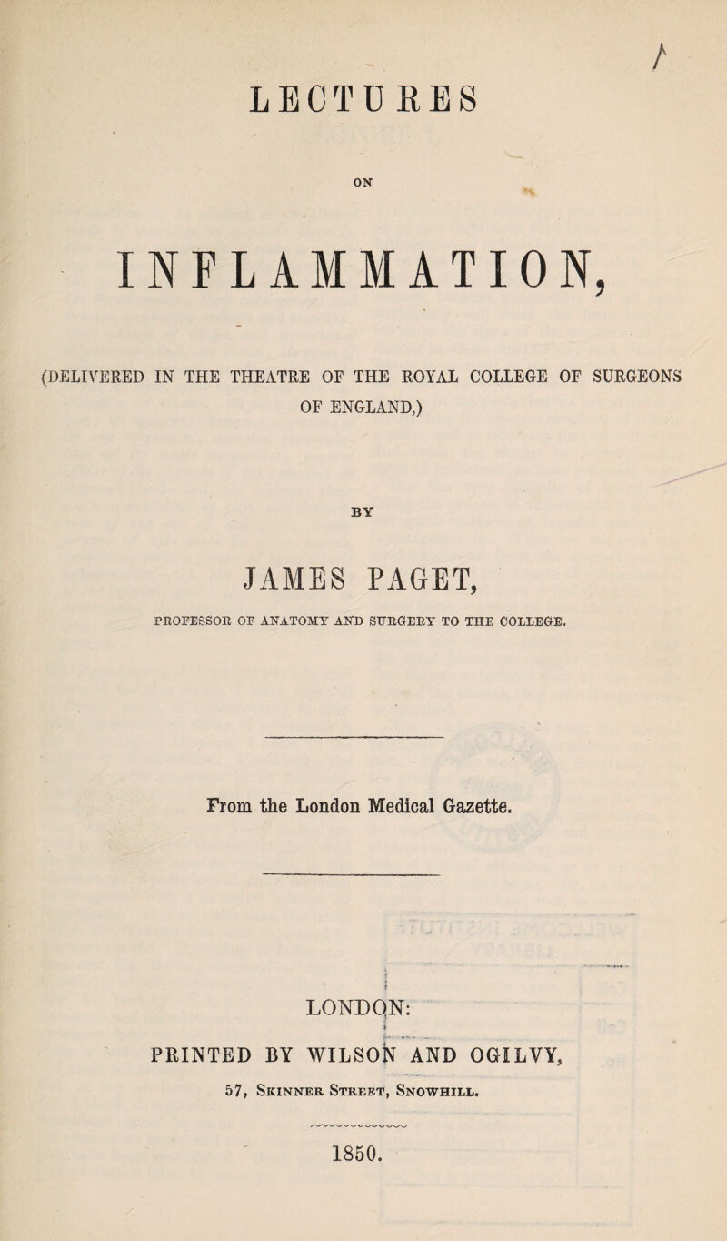 LECTURES / ON INFLAMMATION, (DELIVERED IN THE THEATRE OF THE ROYAL COLLEGE OF SURGEONS OF ENGLAND,) BY JAMES PAGET, PROFESSOR OF ANATOMY AND SIJRGIERY TO THE COLLEGE, From the London Medical Gazette. LONDON: i PRINTED BY WILSON AND OGILVY, 57, Skinner Street, Snowhill. 1850.